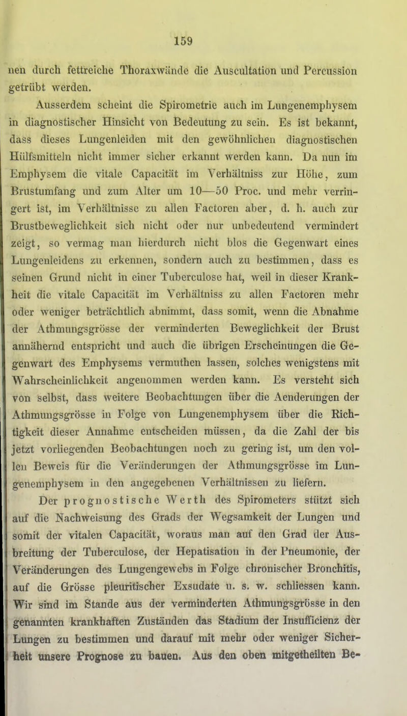 neu durch fettreiche Thoraxwände die Auscultation und Perciission getrübt werden. Ausserdem scheint die Spirometrie auch im Lungenemphysem in diagnostischer Hinsicht von Bedeutung zu sein. Es ist bekannt, dass dieses Lungenleiden mit den gewöhnlichen diagnostischen Hülfsmitteln nicht immer sicher erkannt werden kann. Da nun im Emphysem die vitale Capacität im Verhältniss zur Höhe, zum Brustumfang und zum Alter um 10—50 Proc. und mehr verrin- gert ist, im Verhältnisse zu allen Factoren aber, d. h, auch zur Brustbeweglichkeit sich nicht oder nur unbedeutend vermindert zeigt, so vermag man hierdurch nicht blos die Gegenwart eines Lungenleidens zu erkennen, sondern auch zu bestimmen, dass es seinen Grund nicht in einer Tuberculosc hat, weil in dieser Krank- heit die vitale Capacität im Verhältniss zu allen Factoren mehr oder weniger beträchtlich abnimmt, dass somit, wenn die Abnahme der Athmungsgrösse der verminderten Beweglichkeit der Brust annähernd entspricht und auch die übrigen Erscheinungen die Ge- genwart des Emphysems vermuthen lassen, solches wenigstens mit Wahrscheinlichkeit angenommen werden kann. Es versteht sich von selbst, dass weitere Beobachtungen über die Aenderungen der Athmungsgrösse in Folge von Lungenemphysem über die Rich- tigkeit dieser Annahme entscheiden müssen, da die Zahl der bis jetzt vorliegenden Beobachtungen noch zu gerhig ist, um den vol- len Beweis für die Veränderungen der Athmungsgrösse im Lun- genemphysem in den angegebenen Verhältnissen zu liefern. Der prognostische Werth des Spirometers stützt sich auf die Nachweisung des Grads der Wegsamkeit der Lungen und somit der vitalen Capacität, woraus man auf den Grad der Aus- breitung der Tuberculose, der Hepatisation in der Pneumonie, der Veränderungen des Lungengewebs in Folge chronischer Bronchitis, auf die Grösse pleuritischer Exsudate u. s. w. schliessen kann. Wir sind im Stande aus der verminderten Athmungsgrösse in den genannten krankhaften Zuständen das Stadium der Insufficienz der Limgen zu bestimmen und darauf mit mehr oder weniger Sicher- heit unsere Prognose zu bauen. Au» den oben mitgetheilten Be-