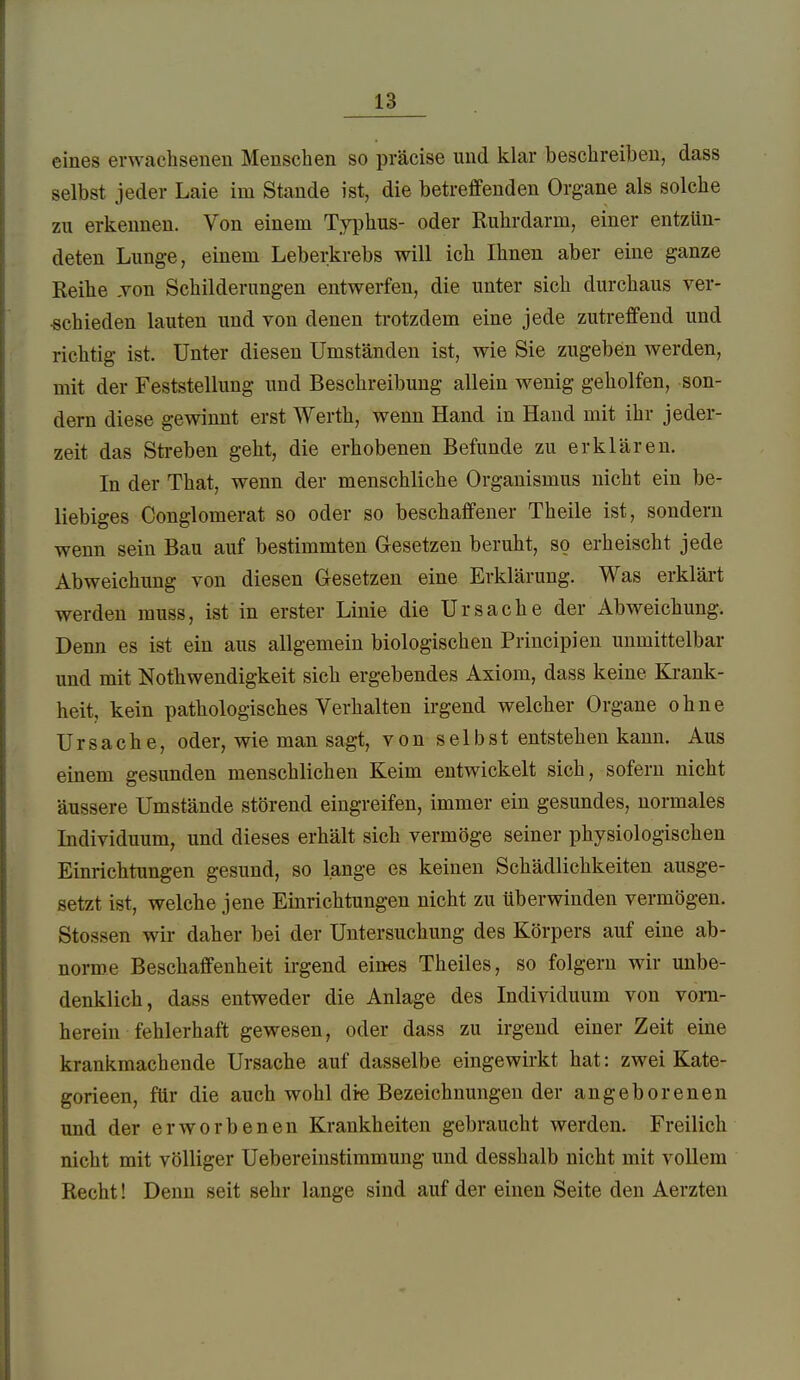 eines erwachsenen Menschen so präcise und klar beschreiben, dass selbst jeder Laie im Stande ist, die betreffenden Organe als solche zu erkennen. Von einem Typhus- oder Ruhrdarm, einer entzün- deten Lunge, einem Leberkrebs will ich Ihnen aber eine ganze Reihe Ton Schilderungen entwerfen, die unter sich durchaus ver- ■schieden lauten und von denen trotzdem eine jede zutreffend und richtig ist. Unter diesen Umständen ist, wie Sie zugeben werden, mit der Feststellung und Beschreibung allein wenig geholfen, son- dern diese gewinnt erst Werth, wenn Hand in Hand mit ihr jeder- zeit das Streben geht, die erhobenen Befunde zu erklären. In der That, wenn der menschliche Organismus nicht ein be- liebiges Conglomerat so oder so beschaffener Theile ist, sondern wenn sein Bau auf bestimmten Gesetzen beruht, so erheischt jede Abweichung von diesen Gesetzen eine Erklärung. Was erklärt werden muss, ist in erster Linie die Ursache der Abweichung. Denn es ist ein aus allgemein biologischen Principien unmittelbar und mit Nothwendigkeit sich ergebendes Axiom, dass keine Krank- heit, kein pathologisches Verhalten irgend welcher Organe ohne Ursache, oder, wie man sagt, von selbst entstehen kann. Aus einem gesunden menschlichen Keim entwickelt sich, sofern nicht äussere Umstände störend eingreifen, immer ein gesundes, normales Individuum, und dieses erhält sich vermöge seiner physiologischen Einrichtungen gesund, so lange es keinen Schädlichkeiten ausge- setzt ist, welche jene Einrichtungen nicht zu überwinden vermögen. Stessen wir daher bei der Untersuchung des Körpers auf eine ab- norme Beschaffenheit irgend eines Theiles, so folgern wir unbe- denklich, dass entweder die Anlage des Individuum von vorn- herein fehlerhaft gewesen, oder dass zu irgend einer Zeit eine krankmachende Ursache auf dasselbe eingewirkt hat: zwei Kate- gorieen, für die auch wohl dre Bezeichnungen der angeborenen und der erworbenen Krankheiten gebraucht werden. Freilich nicht mit völliger Uebereinstimmung und desshalb nicht mit vollem Recht! Denn seit sehr lange sind auf der einen Seite den Aerzten