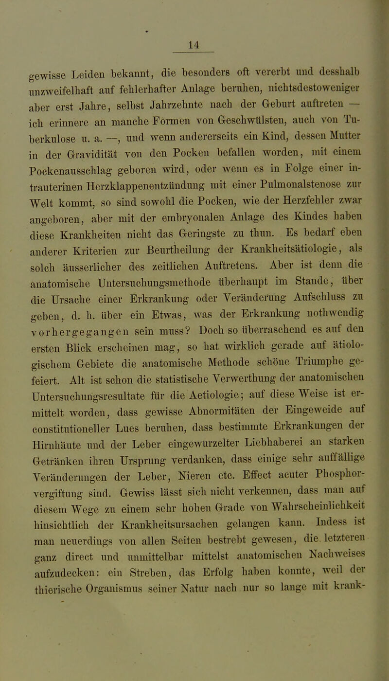 gewisse Leiden bekannt, die besonders oft vererbt und desshalb unzweifelhaft auf fehlerhafter Anlage beruhen, nichtsdestoweniger aber erst Jahre, selbst Jahrzehnte nach der Geburt auftreten — ich erinnere an manche Fonnen von Geschwülsten, auch von Tu- berkulose u. a. —, und wenn andererseits ein Kind, dessen Mutter in der Gravidität von den Pocken befallen worden, mit einem Pockenausschlag geboren wird, oder wenn es in Folge einer in- trauterinen Herzkla])penentzündung mit einer Pulmonalstenose zur Welt kommt, so sind sowohl die Pocken, wie der Herzfehler zwar angeboren, aber mit der embryonalen Anlage des Kindes haben diese Krankheiten nicht das Geringste zu thun. Es bedarf eben anderer Kriterien zur Beurtheilung der Krankheitsätiologie, als solch äusserlicher des zeitlichen Auftretens. Aber ist denn die anatomische Untersuchungsmethode überhaupt im Stande, über die Ursache einer Erkrankung oder Veränderung Aufschluss zu geben, d. h. über ein Etwas, was der Erkrankung nothwendig vorhergegangen sein muss? Doch so überraschend es auf den ersten Blick erscheinen mag, so hat wirklich gerade auf ätiolo- gischem Gebiete die anatomische Methode schöne Triumphe ge- feiert. Alt ist schon die statistische Verwerthung der anatomischen Untersuchungsresultate für die Aetiologie; auf diese Weise ist er- mittelt worden, dass gewisse Abnormitäten der Eingeweide auf constitutioneller Lues beruhen, dass bestimmte Erkrankungen der Hirnhäute und der Leber eingewurzelter Liebhaberei an starken Geü-änken ihren Ursprung verdanken, dass einige sehr auffälHge Veränderungen der Leber, Nieren etc. Effect acuter Phosphor- vergiftung sind. Gewiss lässt sich nicht verkennen, dass man auf diesem Wege zu einem sehr hohen Grade von Wahrscheinlichkeit hinsichtlich der Krankheitsursachen gelangen kann. Indess ist man neuerdings von allen Seiten bestrebt gewesen, die. letzteren ganz direct und unmittelbar mittelst anatomischen Nachweises aufzudecken: ein Streben, das Erfolg haben konnte, weil der thierische Organismus seiner Natur nach nur so lange mit krank-