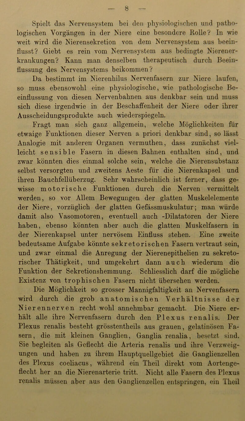 Spielt das Nervensystem bei den physiologischen und patho- logischen Vorgängen in der Niere eine besondere Rolle? In wie weit wird die Nierensekretion von dem Nervensystem aus beein- flusst? Giebt es rein vom Nervensystem aus bedingte Nierener- krankungen? Kann man denselben therapeutisch durch Beein- flussung des Nervensystems beikommen? Da bestimmt im Nierenhilus Nervenfasern zur Niere laufen, so muss ebensowohl eine physiologische, wie pathologische Be- einflussung von diesen Nervenbahnen aus denkbar sein und muss sich diese irgendwie in der Beschaffenheit der Niere oder ihrer Ausscheidungsprodukte auch wiederspiegeln. Fragt man sich ganz allgemein, welche Möglichkeiten für etwaige Funktionen dieser Nerven a priori denkbar sind, so lässt Analogie mit anderen Organen vermuthen, dass zunächst viel- leicht sensible Fasern in diesen Bahnen enthalten sind, und zwar könnten dies einmal solche sein, welche die Nierensubstanz selbst versorgten und zweitens Aeste für die Nierenkapsel und ihren Bauchfellüberzug. Sehr wahrscheinlich ist ferner, dass ge- wisse motorische Funktionen durch die Nerven vermittelt werden, so vor Allem Bewegungen der glatten Muskelelemente der Niere, vorzüglich der glatten Gefässmuskulatur; man würde damit also Vasomotoren, eventuell auch -Dilatatoren der Niere haben, ebenso könnten aber auch die glatten Muskelfasern in der Nierenkapsel unter nervösem Einfluss stehen. Eine zweite bedeutsame Aufgabe könnte sekretorischen Fasern vertraut sein, und zwar einmal die Anregung der Nierenepithelien zu sekreto- rischer Thätigkeit, und umgekehrt dann auch wiederum die Funktion der Sekretionshemmung. Schliesslich darf die mögliche Existenz von trophischen Fasern nicht übersehen werden. Die Möglichkeit so grosser Mannigfaltigkeit an Nervenfasern wird durch die grob anatomischen Verhältnisse der Nierennerven recht wohl annehmbar gemacht. Die Niere er- hält alle ihre Nervenfasern durch den Plexus renalis. Der Plexus renalis besteht grösstentheils aus grauen, gelatinösen Fa- sern, die mit kleinen Ganglien, Ganglia renalia, besetzt sind. Sie begleiten als Geflecht die Arteria renalis und ihre Verzweig- ungen und haben zu ihrem Hauptquellgebiet die Ganglienzellen des Plexus coeliacus, während ein Theil direkt vom Aortenge- flecht her an die Nierenarterie tritt. Nicht alle Fasern des Plexus renalis müssen aber aus den Ganglienzellen entspringen, ein Theil