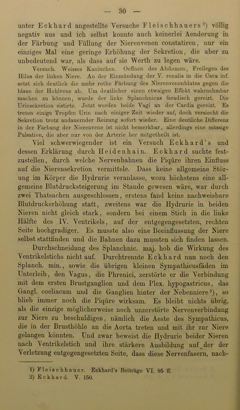 unter Eckhard angestellte Versuche Fleischhauers^) völlig negativ aus und ich selbst konnte auch keinerlei Aenderung in der Färbung und Füllung der Nierenvenen constatiren, nur ein einziges Mal eine geringe Erhöhung der Sekretion, die aber zu unbedeutend war, als dass auf sie Werth zu legen wäre. Versucli. Weisses Kaiiinclien. Oeffnen des Abdomen, Freilegen des Hilus der linken Niere. An der Einmündung der V. renalis in die Cava inf. setzt sich deutlich die mehr rothe Färbung des Nierenvenenblutes gegen die blaue der Hohlvene ab. Um deutlicher einen etwaigen Effekt wahrnehmbar machen zu können, wurde der linke Splanchnicus faradisch gereizt. Die Urinsekretion sistirte. Jetzt werden beide Vagi an der Cardia gereizt. Es treten einige Tropfen Urin nach einiger Zeit wieder auf, doch versiecht die Sekretion trotz andauernder Heizung sofort wieder. Eine deutliche Differenz in der Färbung der Nierenvene ist nicht bemerkbar, allerdings eine mässige Pulsation, die aber nur von der Arterie her mitgetheüt ist. Viel schwerwiegender ist ein Versuch Eckhard’s und dessen Erklärung durch Heidenhain. Eckhard suchte fest- zustellen, durch welche Nervenbahnen die Piqüre ihren Einfluss auf die Nierensekretion vermittele. Dass keine allgemeine Stör- ung im Körper die Hydrurie veranlasse, wozu höchstens eine all- gemeine Blutdrucksteigerung im Stande gewesen wäre, war durch zwei Thatsachen ausgeschlossen, erstens fand keine nachweisbare Blutdruckerhöhung statt, zweitens war die Hydrurie in beiden Nieren nicht gleich stark, sondern bei einem Stich in die linke Hälfte des IV. Ventrikels, auf der entgegengesetzten, rechten Seite hochgradiger. Es musste also eine Beeinflussung der Niere selbst stattflnden und die Bahnen dazu mussten sich Anden lassen. Durchschneidung des Splanchnic. maj. hob die Wirkung des Ventrikelstichs nicht auf. Durchtrennte Eckhard nun noch den Splanch. min., sowie die übrigen kleinen Sympathicusfäden im Unterleib, den Vagus, die Phrenici, zerstörte er die Verbindung mit dem ersten Brustganglion und dem Plex. hypogastricus, das Gangl. coeliacum und die Ganglien hinter der Nebenniere'^), so blieb immer noch die Piqüre wirksam. Es bleibt nichts übrig, als die einzige möglicherweise noch unzerstörte Nervenverbindung zur Niere zu beschuldigen, nämlich die Aeste des Sympathicus, die in der Brusthöhle an die Aorta treten und mit ihr zur Niere gelangen könnten. Und zwar beweist die Hydrurie beider Nieren nach Ventrikelstich und ihre stärkere Ausbildung auf^.der der Verletzung entgegengesetzten Seite, dass diese Nervenfasern, nach- 1) Fleischhauer. Eekhard’s Beiträge VI. 95 ff. 2) Eckhard. V. 150.