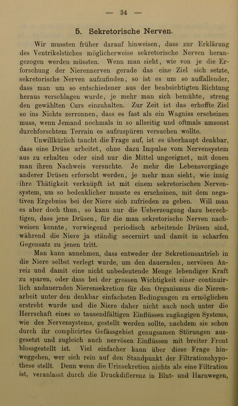 5. Sekretorische Nerven. Wir mussten früher darauf hinweisen, dass zur Erklärung des Ventrikelstiches möglicherweise sekretorische Nerven heran- gezogen werden müssten. Wenn man sieht, wie von je die Er- forschung der Nierennerven gerade das eine Ziel sich setzte, sekretorische Nerven aufzufinden, so ist es um so auffallender, dass man um so entschiedener aus der beabsichtigten Richtung heraus verschlagen wurde, je mehr man sich bemühte, streng den gewählten Curs einzuhalten. Zur Zeit ist das erhoffte Ziel so ins Nichts zerronnen, dass es fast als ein Wagniss erscheinen muss, wenn Jemand nochmals in so allseitig und oftmals umsonst durchforschtem Terrain es aufzuspüren versuchen wollte. Unwillkürlich taucht die Frage auf, ist es überhaupt denkbar, dass eine Drüse arbeitet, ohne dazu Impulse vom Nervensystem aus zu erhalten oder sind nur die Mittel ungeeignet, mit denen man ihren Nachweis versuchte. Je mehr die Lebensvorgänge anderer Drüsen erforscht werden, je mehr man sieht, wie innig • ihre Thätigkeit verknüpft ist mit einem sekretorischen Nerven- system, um so bedenklicher musste es erscheinen, mit dem nega- tiven Ergebniss bei der Niere sich zufrieden zu geben. Will man es aber doch thun, so kann nur die Ueberzeugung dazu berech- tigen, dass jene Drüsen, für die man sekretorische Nerven nach- weisen konnte, vorwiegend periodisch arbeitende Drüsen sind, während die Niere ja ständig secernirt und damit in scharfen Gegensatz zu jenen tritt. Man kann annehmen, dass entweder der Sekretionsantrieb in die Niere selbst verlegt wurde, um den dauernden, nervösen An- reiz und damit eine nicht unbedeutende Menge lebendiger Kraft zu sparen, oder dass bei der grossen Wichtigkeit einer continuir- lich andauernden Nierensekretion für den Organismus die Nieren- arbeit unter den denkbar einfachsten Bedingungen zu ermöglichen erstrebt wurde und die Niere daher nicht auch noch unter die Herrschaft eines so tausendfältigen Einflüssen zugängigen Systems, wie des Nervensystems, gestellt werden sollte, nachdem sie schon durch ihr complicirtes Gefässgebiet genügsamen Störungen aus- gesetzt und zugleich auch nervösen Einflüssen mit breiter Front blossgestellt ist. Viel einfacher kann über diese Frage hin- weggehen, wer sich rein auf den Standpunkt der Filtrationshypo- these stellt. Denn wenn die Urinsekretion nichts als eine Filtration ist, veranlasst durch die Druckdifferenz in Blut- und Harnwegen,