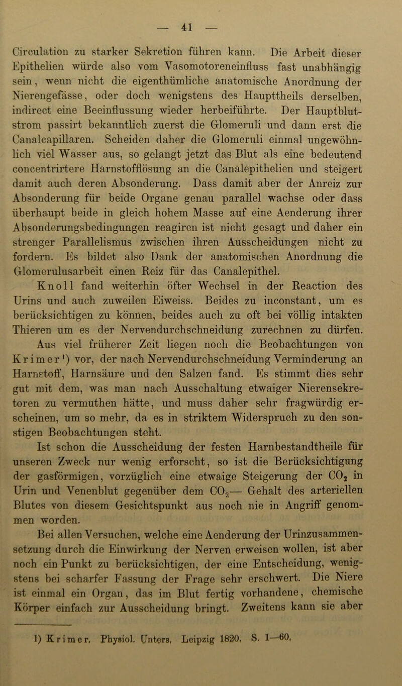 Circulation zu starker Sekretion führen kann. Die Arbeit dieser Epithelien würde also vom Vasomotoreneinfluss fast unabhängig sein, wenn nicht die eigenthümliche anatomische Anordnung der Nierengefässe, oder doch wenigstens des Haupttheils derselben, indirect eine Beeinflussung wieder herbeiführte. Der Hauptblut- strom passirt bekanntlich zuerst die Glomeruli und dann erst die Canalcapillaren. Scheiden daher die Glomeruli einmal ungewöhn- lich viel Wasser aus, so gelangt jetzt das Blut als eine bedeutend concentrirtere Harnstofflösung an die Canalepithelien und steigert damit auch deren Absonderung. Dass damit aber der Anreiz zur Absonderung für beide Organe genau parallel wachse oder dass überhaupt beide in gleich hohem Masse auf eine Aenderung ihrer Absonderungsbedingungen reagiren ist nicht gesagt und daher ein strenger Parallelismus zwischen ihren Ausscheidungen nicht zu fordern. Es bildet also Dank der anatomischen Anordnung die Glomerulusarheit einen Reiz für das Canalepithel. Knoll fand weiterhin öfter Wechsel in der Reaction des Urins und auch zuweilen Eiweiss. Beides zu inconstant, um es berücksichtigen zu können, beides auch zu oft hei völlig intakten Thieren um es der Nervendurchschneidung zurechnen zu dürfen. Aus viel früherer Zeit liegen noch die Beobachtungen von Krimer') vor, der nach Nervendurchschneidung Verminderung an Harnstoff, Harnsäure und den Salzen fand. Es stimmt dies sehr gut mit dem, was man nach Ausschaltung etwaiger Nierensekre- toren zu vermuthen hätte, und muss daher sehr fragwürdig er- scheinen, um so mehr, da es in striktem Widerspruch zu den son- stigen Beobachtungen steht. Ist schon die Ausscheidung der festen Harnhestandtheile für unseren Zweck nur wenig erforscht, so ist die Berücksichtigung der gasförmigen, vorzüglich eine etwaige Steigerung der CO2 in Urin und Venenhlut gegenüber dem COg— Gehalt des arteriellen Blutes von diesem Gesichtspunkt aus noch nie in Angriff genom- men worden. Bei allen Versuchen, welche eine Aenderung der Urinzusammen- setzung durch die Einwirkung der Nerven erweisen wollen, ist aber noch ein Punkt zu berücksichtigen, der eine Entscheidung, wenig- stens hei scharfer Fassung der Frage sehr erschwert. Die Niere ist einmal ein Organ, das im Blut fertig vorhandene, chemische Körper einfach zur Ausscheidung bringt. Zweitens kann sie aber 1) Krimer. Physiol. Unters, Leipzig 1820, S. 1—ÖO,