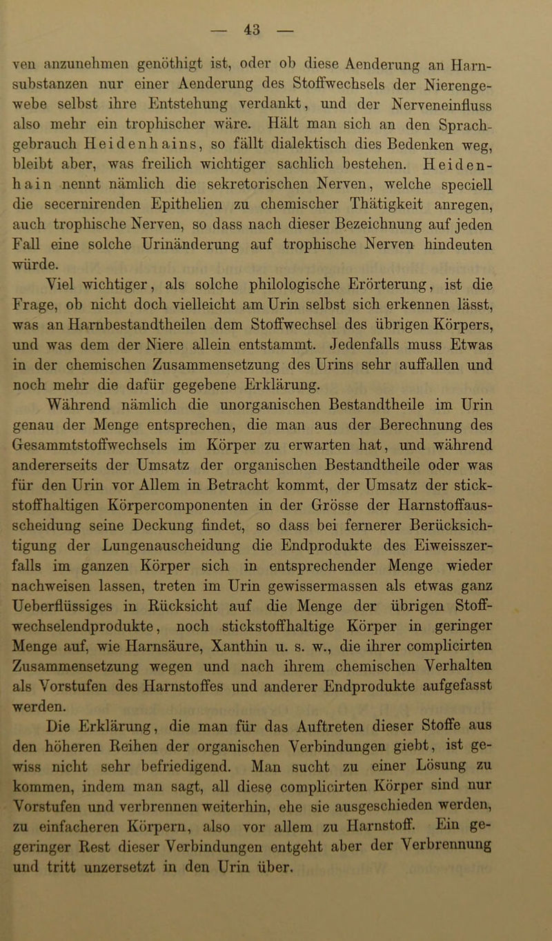 ven anzunehmen genöthigt ist, oder ob diese Aenderung an Harn- substanzen nur einer Aenderung des Stoffwechsels der Nierenge- webe selbst ihre Entstehung verdankt, und der Nerveneinfluss also mehr ein trophiscber wäre. Hält man sich an den Sprach- gebrauch Heidenhains, so fällt dialektisch dies Bedenken weg, bleibt aber, was freilich wichtiger sachlich bestehen. Heiden- hain nennt nämlich die sekretorischen Nerven, welche speciell die secernirenden Epithelien zu chemischer Thätigkeit anregen, auch trophische Nerven, so dass nach dieser Bezeichnung auf jeden Fall eine solche Urinänderung auf trophische Nerven hindeuten würde. Viel wichtiger, als solche philologische Erörterung, ist die Frage, ob nicht doch vielleicht am Urin selbst sich erkennen lässt, was an Hambestandtheilen dem Stoffwechsel des übrigen Körpers, und was dem der Niere allein entstammt. Jedenfalls muss Etwas in der chemischen Zusammensetzung des Urins sehr auffallen und noch mehr die dafür gegebene Erklärung. Während nämlich die unorganischen Bestandtheile im Urin genau der Menge entsprechen, die man aus der Berechnung des Gesammtstoffwechsels im Körper zu erwarten hat, und während andererseits der Umsatz der organischen Bestandtheile oder was für den Urin vor Allem in Betracht kommt, der Umsatz der stick- stoffhaltigen Körpercomponenten in der Grösse der Harnstoffaus- scheidung seine Deckung findet, so dass bei fernerer Berücksich- tigung der Lungenauscheidung die Endprodukte des Eiweisszer- falls im ganzen Körper sich in entsprechender Menge wieder nachweisen lassen, treten im Urin gewissermassen als etwas ganz Ueberflüssiges in Rücksicht auf die Menge der übrigen Stofif- wechselendprodukte, noch stickstoffhaltige Körper in geringer Menge auf, wie Harnsäure, Xanthin u. s. w., die ihrer complicirten Zusammensetzung wegen und nach ihrem chemischen Verhalten als Vorstufen des Harnstoffes und anderer Endprodukte aufgefasst werden. Die Erklärung, die man für das Auftreten dieser Stoffe aus den höheren Reihen der organischen Verbindungen giebt, ist ge- wiss nicht sehr befriedigend. Man sucht zu einer Lösung zu kommen, indem man sagt, all diese complicirten Körper sind nur Vorstufen und verbrennen weiterhin, ehe sie ausgeschieden werden, zu einfacheren Körpern, also vor allem zu Harnstoff. Ein ge- geringer Rest dieser Verbindungen entgeht aber der Verbrennung und tritt unzersetzt in den Urin über.