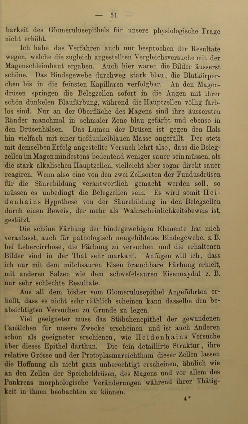 ( barkeit des Glomerulusepitbels für unsere physiologische Frage nicht erhöht. Ich habe das Verfahren auch nur besprochen der Resultate wegen, welche die zugleich angestellten Vergleichsversuche mit der Magenschleimhaut ergaben. Auch hier waren die Bilder äusserst schöne. Das Bindegewebe durchweg stark blau, die Blutkörper- chen bis in die feinsten Kapillaren verfolgbar. An den Magen- drüsen springen die Belegzellen sofort in die Augen mit ihrer schön dunkelen Blaufärbung, während die Hauptzellen völlig farb- los sind. Nur an der Oberfläche des Magens sind ihre äussersten Ränder manchmal in schmaler Zone blau gefärbt und ebenso in den Drüsenhälsen. Das Lumen der Drüsen ist gegen den Hals hin vielfach mit einer tiefdunkelblauen Masse angefüllt. Der stets mit demselben Erfolg angestellte Versuch lehrt also, dass die Beleg- zellen im Magen mindestens bedeutend weniger sauer sein müssen, als die stark alkalischen Hauptzellen, vielleicht aber sogar direkt sauer reagiren. Wenn also eine von den zwei Zellsorten der Fundusdrüsen für die Säurebildung verantwortlich gemacht werden soll, so müssen es unbedingt die Belegzellen sein. Es wird somit Hei- denhains Hypothese von der Säurebildung in den Belegzellen durch einen Beweis, der mehr als Wahrscheinlichkeitsbeweis ist, gestützt. Die schöne Färbung der bindegewebigen Elemente hat mich veranlasst, auch für pathologisch neugebildetes Bindegewebe, z. B. bei Lebercirrhose, die Färbung zu versuchen und die erhaltenen Bilder sind in der That sehr markant. Anfügen will ich, dass ich nur mit dem milchsauren Eisen brauchbare Färbung erhielt, mit anderen Salzen wie dem schwefelsauren Eisenoxydul z. B. nur sehr schlechte Resultate, Aus all dem bisher vom Glomerulusepithel Angeführten er- hellt, dass es nicht sehr räthlich scheinen kann dasselbe den be- absichtigten Versuchen zu Grunde zu legen. Viel geeigneter muss das Stäbchenepithel der gewundenen Canälchen für unsere Zwecke erscheinen und ist auch Anderen schon als geeigneter erschienen, wie Heidenhains Versuche über dieses Epithel darthun. Die fein detaillirte Struktur, ihre relative Grösse und der Protoplasmareichthum dieser Zellen lassen die Hoffnung als nicht ganz unberechtigt erscheinen, ähnlich wie an den Zellen der Speicheldrüsen, des Magens und vor allem des Pankreas morphologische Veränderungen während ihrer Ihätig- keit in ihnen beobachten zu können. 4*