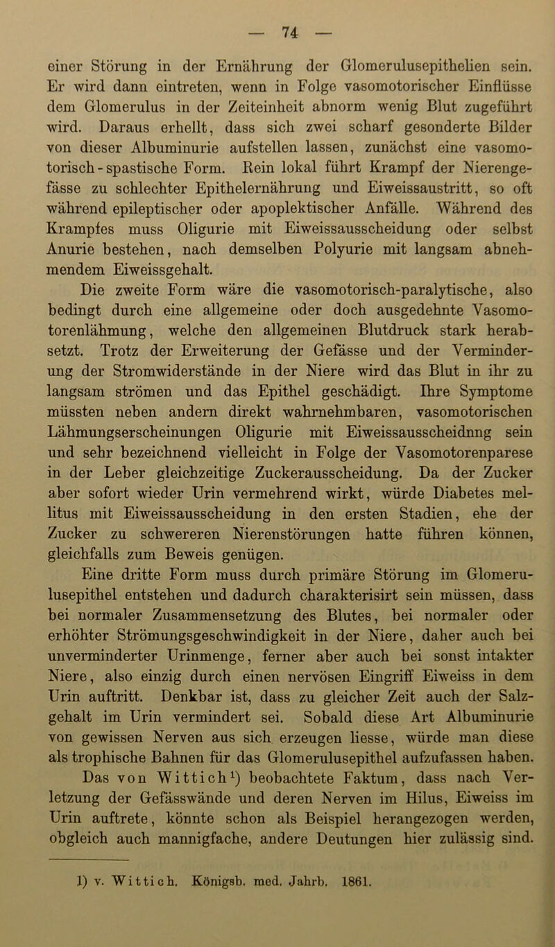 einer Störung in der Ernährung der Glomerulusepithelien sein. Er wird dann eintreten, wenn in Folge vasomotorischer Einflüsse dem Glomerulus in der Zeiteinheit abnorm wenig Blut zugeführt wird. Daraus erhellt, dass sich zwei scharf gesonderte Bilder von dieser Albuminurie aufstellen lassen, zunächst eine vasomo- torisch-spastische Form. Bein lokal führt Krampf der Nierenge- fässe zu schlechter Epithelernährung und Eiweissaustritt, so oft während epileptischer oder apoplektischer Anfälle. Während des Krampfes muss Oligurie mit Eiweissausscheidung oder selbst Anurie bestehen, nach demselben Polyurie mit langsam abneh- mendem Eiweissgehalt. Die zweite Form wäre die vasomotorisch-paralytische, also bedingt durch eine allgemeine oder doch ausgedehnte Vasomo- torenlähmung, welche den allgemeinen Blutdruck stark herab- setzt. Trotz der Erweiterung der Gefässe und der Verminder- ung der Stromwiderstände in der Niere wird das Blut in ihr zu langsam strömen und das Epithel geschädigt. Ihre Symptome müssten neben andern direkt wahrnehmbaren, vasomotorischen Lähmungserscheinungen Oligurie mit Eiweissausscheidnng sein und sehr bezeichnend vielleicht in Folge der Vasomotorenparese in der Leber gleichzeitige Zuckerausscheidung. Da der Zucker aber sofort wieder Urin vermehrend wirkt, würde Diabetes mel- litus mit Eiweissausscheidung in den ersten Stadien, ehe der Zucker zu schwereren Nierenstörungen hatte führen können, gleichfalls zum Beweis genügen. Eine dritte Form muss durch primäre Störung im Glomeru- lusepithel entstehen und dadurch charakterisirt sein müssen, dass bei normaler Zusammensetzung des Blutes, bei normaler oder erhöhter Strömungsgeschwindigkeit in der Niere, daher auch bei unverminderter Urinmenge, ferner aber auch bei sonst intakter Niere, also einzig durch einen nervösen Eingriff Eiweiss in dem Urin auftritt. Denkbar ist, dass zu gleicher Zeit auch der Salz- gehalt im Urin vermindert sei. Sobald diese Art Albuminurie von gewissen Nerven aus sich erzeugen Hesse, würde man diese als trophische Bahnen für das Glomerulusepithel aufzufassen haben. Das von Wittich^) beobachtete Faktum, dass nach Ver- letzung der Gefässwände und deren Nerven im Hilus, Eiweiss im Urin auftrete, könnte schon als Beispiel herangezogen werden, obgleich auch mannigfache, andere Deutungen hier zulässig sind. 1) V. Wittich, Königsb. med, Jahrb, 1861.