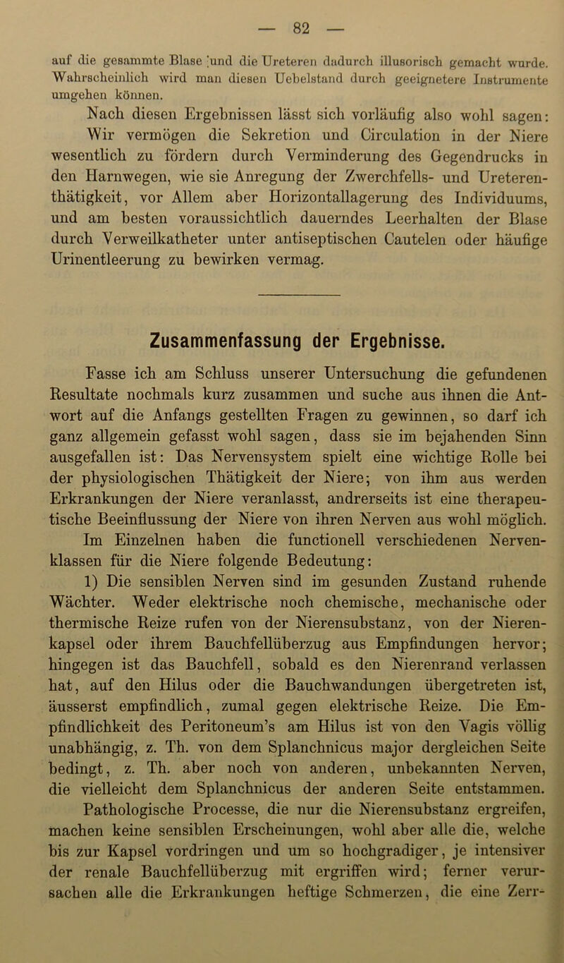 auf die gesammte Blase [und die Ureteren dadurch illusorisch gemacht wurde. Wahrscheinlich wird man diesen Uebelstand durch geeignetere Instrumente umgehen können. Nach diesen Ergebnissen lässt sich vorläufig also wohl sagen: Wir vermögen die Sekretion und Circulation in der Niere wesentlich zu fördern durch Verminderung des Gegendrucks in den Harnwegen, wie sie Anregung der Zwerchfells- und Ureteren- thätigkeit, vor Allem aber Horizontallagerung des Individuums, und am besten voraussichtlich dauerndes Leerhalten der Blase durch Verweilkatheter unter antiseptischen Cautelen oder häufige Urinentleerung zu bewirken vermag. Zusammenfassung der Ergebnisse. Fasse ich am Schluss unserer Untersuchung die gefundenen Resultate nochmals kurz zusammen und suche aus ihnen die Ant- wort auf die Anfangs gestellten Fragen zu gewinnen, so darf ich ganz allgemein gefasst wohl sagen, dass sie im bejahenden Sinn ausgefallen ist: Das Nervensystem spielt eine wichtige Rolle bei der physiologischen Thätigkeit der Niere-, von ihm aus werden Erkrankungen der Niere veranlasst, andrerseits ist eine therapeu- tische Beeinflussung der Niere von ihren Nerven aus wohl möglich. Im Einzelnen haben die functioneil verschiedenen Nerven- klassen für die Niere folgende Bedeutung: 1) Die sensiblen Nerven sind im gesunden Zustand ruhende Wächter. Weder elektrische noch chemische, mechanische oder thermische Reize rufen von der Nierensubstanz, von der Nieren- kapsel oder ihrem Bauchfellüberzug aus Empfindungen hervor; hingegen ist das Bauchfell, sobald es den Nierenrand verlassen hat, auf den Hilus oder die Bauchwandungen übergetreten ist, äusserst empfindlich, zumal gegen elektrische Reize. Die Em- pfindlichkeit des Peritoneum’s am Hilus ist von den Vagis völlig unabhängig, z. Th. von dem Splanchnicus major dergleichen Seite bedingt, z. Th. aber noch von anderen, unbekannten Nerven, die vielleicht dem Splanchnicus der anderen Seite entstammen. Pathologische Processe, die nur die Nierensubstanz ergreifen, machen keine sensiblen Erscheinungen, wohl aber alle die, welche bis zur Kapsel Vordringen und um so hochgradiger, je intensiver der renale Bauchfellüberzug mit ergriffen wird; ferner verur- sachen alle die Erkrankungen heftige Schmerzen, die eine Zerr-