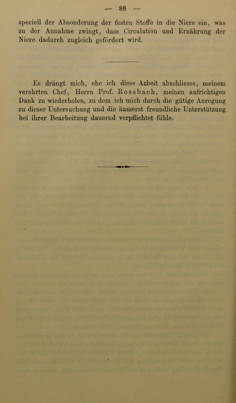 speciell der Absonderung der festen Stoffe in die Niere ein, was zu der Annahme zwingt, dass Circulation und Ernährung der Niere dadurch zugleich gefördert wird. Es drängt mich, ehe ich diese Anbeit abschliesse, meinem verehrten Chef, Herrn Prof. Rossbach, meinen aufrichtigen Dank zu wiederholen, zu dem ich mich durch die gütige Anregung zu dieser Untersuchung und die äusserst freundliche Unterstützung bei ihrer Bearbeitung dauernd verpflichtet fühle.