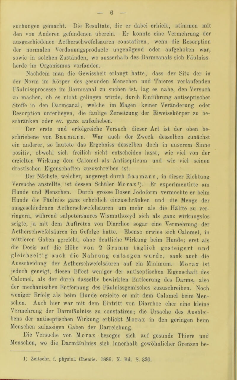 suchungen gemaeht. Die Resultate, die er dabei erhielt, stimraen rait den von Anderen gefundenen iiberein. Er konnte eine Vermehrung der ausgeschiedenen Aetherschwefelsauren constatiren, wenn die Resorption der normalen Verdauungsproducte ungcniigend oder aufgehoben war, sowie in solchen Zustanden, wo ausscrhalb des Darmoanals sich Faulniss- herde im Organisnius vorfanden. Nachdem man die Gewissheit erlangt hatte, dass der Sitz der in der Norm im Ivorper des gesunden Menschen und Thieres verlaufenden Faulnissprocesso im Darmcanal zu suchen ist, lag es nahe, den Versuch zu machen, ob es nicht gelingen wiirde, durch Einfiihrung antiseptischer Stoffe in den Darmcanal, welche im Magen keiner Veriinderung oder Resorption unterliegen, die faulige Zersetzung der Eiweisskorper zu be- schranken oder ev. ganz aufzuheben. Der erste und erfolgreiche Versuch dieser Art ist der oben be- schriebene von Baumann. War auch der Zweck desselben zunaehst ein anderer, so lautete das Ergebniss desselben dock in unserem Sinne positiv, obwohl sich freilich nicht entscheiden lasst, wie viel von der erzielten Wirkung dem Calomel als Antisepticum und wie viel seinen drastischen Eigenschaften zuzuschreiben ist. Der Nachste, welcher, angeregt durch Baumann, in dieser Richtung Versuche anstcllte, ist dessen Schuler Morax1). Er experimentirte am Hunde und Menschen. Durch grosse Dosen Jodoform vermochte er beim Hunde die Faulniss ganz erheblich einzuschranken und die Menge der ausgeschiedenen Aetherschwefelsauren urn mehr als die Halfte zu ver- ringern, wahrend salpetersaures Wismuthoxyd sich als ganz wirkungslos zeigte, ja mit dem Auftreten von Diarrhoe sogar eine Vermehrung der Aetherschwefelsauren im Gefolge hatte. Ebenso erwies sich Calomel, in mittleren Gabon gereicht, ohne deutliche Wirkung beim Hunde; erst als die Dosis auf die Hohe von 2 Gramm taglich gesteigert und gleiehzeitig auch die Nahrung cntzogen wurde, sank auch die Ausscheidung der Aetherschwefelsauren auf ein Minimum. Morax ist jedoch geneigt, diesen Effect weniger der antiseptischen Eigenschaft des Calomel, als der durch dasselbe bewirkten Entleerung des Darms, also der mechanischen Entfernung des Faulnissgemisches zuzuschreiben. Noch weniger Erfolg als beim Hunde erzielte er mit dem Calomel beim Men- schen. Auch hier war mit dem Eintritt von Diarrhoe eher eine kleine Vermehrung dcr Darmfaulniss zu constatiren; die Ursache des Ausblei- bens der antiseptischen Wirkung erblickt. Morax in den geringen beim Menschen zuliissigen Gaben der Darreichung. Die Versuche von Morax bezogen sich auf gesunde Thiere und Menschen, wo die Darmfaulniss sich innerhalb gewohnlicher Grenzen be-