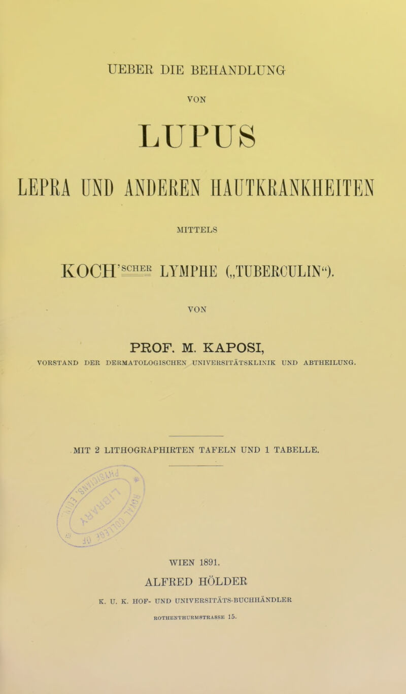 UEBER DIE BEHANDLUNG VON LUPUS LEPRA ÜND ANDEREN HAÜTKRANKHEITEN MITTELS KOCH'iS^ LYMPHE („TUBERCÜLIN). VON PROF. M. KAPOSI, VORSTAND DER DERMATOLOGISCHEN UNIVERSITÄTSKLINIK UND ABTHEILUNG. MIT 2 LITHOGRAPHIRTEN TAFELN UND 1 TABELLE. WIEN 1891. ALFRED HOLDER K. U. K. HOF- UND ÜNIVERSITÄTS-BUCHHÄNDLER ROTHEKTHURMSTRASSE 15.