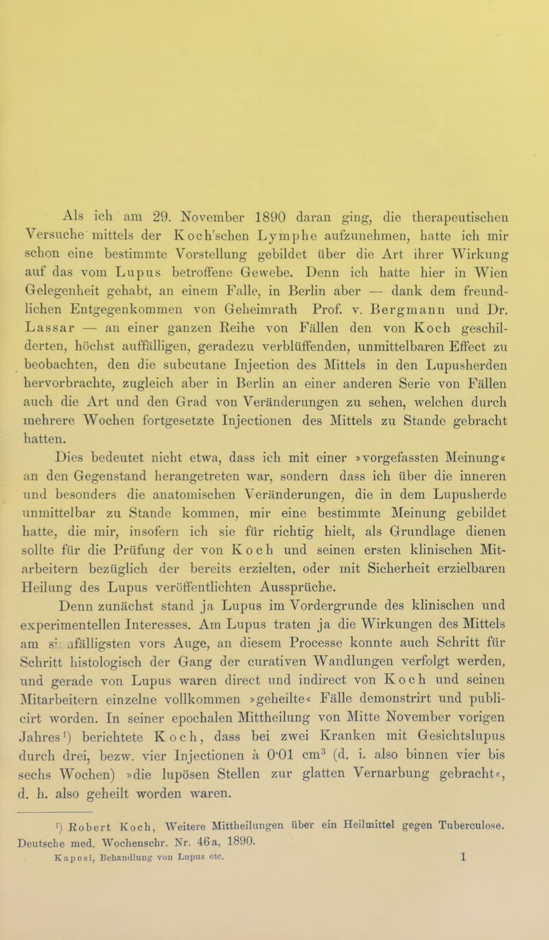 Als ich am 29. November 1890 daran ging, die therapeutischen Versuche mittels der Koch'schen Lymphe aufzunehmen, hatte ich mir schon eine bestimmte Vorstellung gebildet über die Art ihrer Wirkung auf das vom Lupus betroffene Gewebe. Denn ich hatte hier in Wien Gelegenheit gehabt, an einem Falle, in Berlin aber — dank dem freund- lichen Entgegenkommen von Gelieimrath Prof. v. Bergmann und Dr. Lassar — an einer ganzen Reihe von Fällen den von Koch geschil- derten, höchst auffalligen, geradezu verblüffenden, unmittelbaren Effect zu beobachten, den die subcutane Injection des Mittels in den Lupusherden hervorbrachte, zugleich aber in Berlin an einer anderen Serie von Fällen auch die Art und den Grad von Veränderungen zu sehen, welchen durch mehrere Wochen fortgesetzte Injectionen des Mittels zu Stande gebracht hatten. Dies bedeutet nicht etwa, dass ich mit einer »vorgefassten Meinung« an den Gegenstand herangetreten war, sondern dass ich über die inneren und besonders die anatomischen Veränderungen, die in dem Lupusherde unmittelbar zu Stande kommen, mir eine bestimmte Meinung gebildet hatte, die mir, insofern ich sie für richtig hielt, als Grundlage dienen sollte für die Prüfung der von Koch und seinen ersten klinischen Mit- arbeitern bezüglich der bereits erzielten, oder mit Sicherheit erzielbaren Heilung des Lupus veröffentlichten Aussprüche. Denn zunächst stand ja Lupus im Vordergrunde des klinischen und experimentellen Interesses. Am Lupus traten ja die Wirkungen des Mittels am s' jfälligsten vors Auge, an diesem Processe konnte auch Schritt für Schritt histologisch der Gang der curativen Wandlungen verfolgt werden, imd gerade von Lupus waren direct und indirect von Koch und seinen Mitarbeitern einzelne vollkommen »geheilte« Fälle demonstrirt und publi- cirt worden. In seiner epochalen Mittheilung von Mitte November vorigen Jahres') berichtete Koch, dass bei zwei Kranken mit Gesichtslupiis durch drei, bezw. vier Injectionen a 0*01 cm^ (d. i. also binnen vier bis sechs Wochen) »die lupösen Stellen zur glatten Vernarbung gebracht«, d. h. also geheilt worden waren. ') Robert Koch, Weitere Mittheilungen über ein Heilmittel gegen Tuberculose. Deutsche med. Wochenschr. Nr. 46a, 1890.