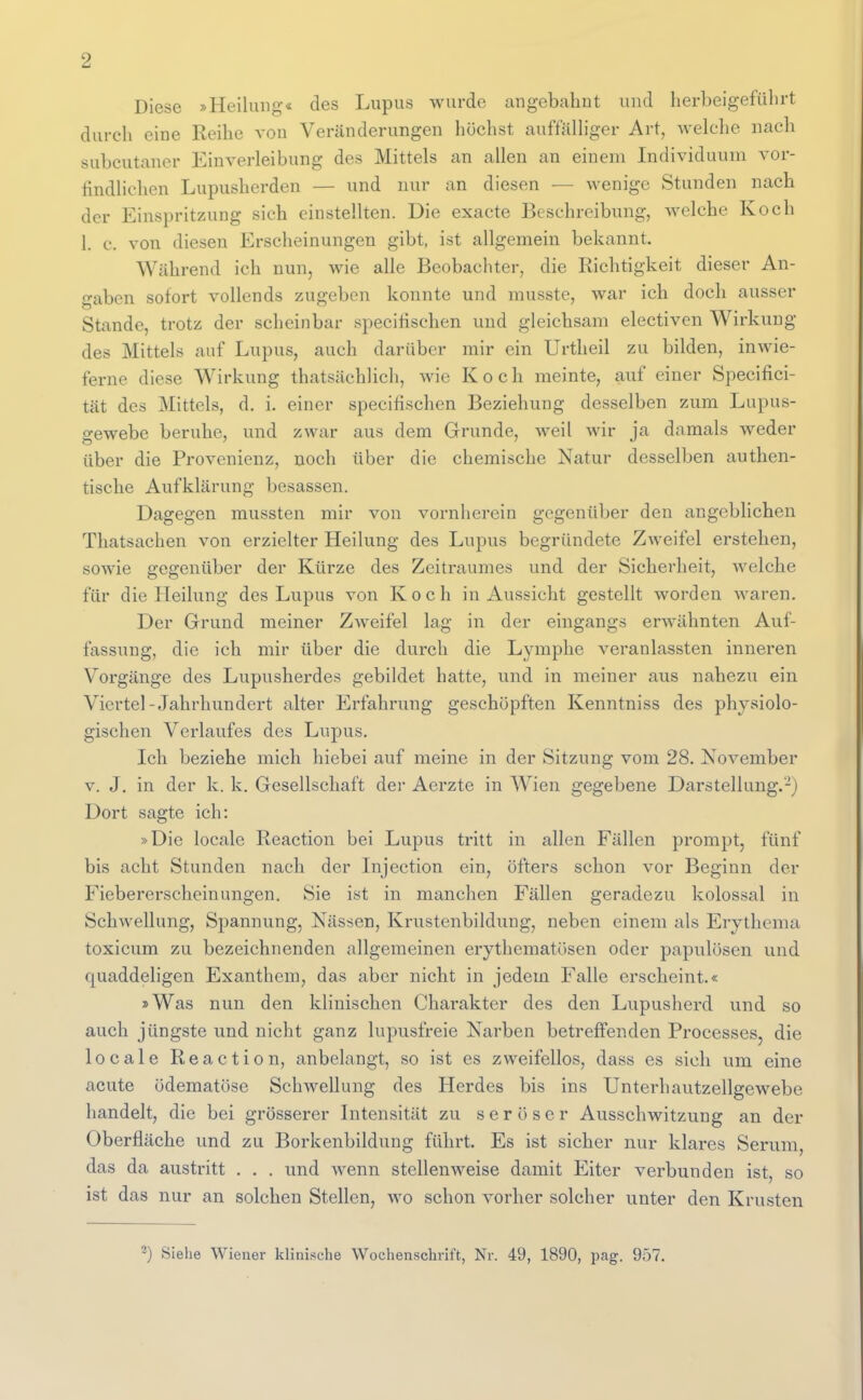 Diese »Heilung« des Lupus wurde augebaliüt und herbeigeführt durch eine Reihe von Veränderungen höchst auffälh'ger Art, welche nach subcutaner Einverleibung des Mittels an allen an einem Individuum vor- tindlichen Lupusherden — und nur an diesen — wenige Stunden nach der Einspritzung sich einstellten. Die exacte Beschreibung, welche Koch 1. c. von diesen Erscheinungen gibt, ist allgemein bekannt. Während ich nun, wie alle Beobachter, die Richtigkeit dieser An- gaben sofort vollends zugeben konnte und musste, war ich doch ausser Stande, trotz der scheinbar specitischen und gleichsam electiven Wirkung des Mittels auf Lupus, auch darüber mir ein Urtheil zu bilden, inwie- ferne diese Wirkung thatsächlich, wie Koch meinte, auf einer Specifici- tät des Mittels, d. i. einer specifischen Beziehung desselben zum Lupus- gewebe beruhe, und zwar aus dem Grunde, weil wir ja damals weder über die Provenienz, noch über die chemische Natur desselben authen- tische Aufklärung besassen. Dagegen mussten mir von vornherein gegenüber den angeblichen Thatsachen von erzielter Heilung des Lupus begründete Zweifel erstehen, sowie gegenüber der Kürze des Zeitraumes und der Sicherheit, welche für die Heilung des Lupus von Koch in Aussicht gestellt worden Avaren. Der Grund meiner ZAveifel lag in der eingangs erwähnten Auf- fassung, die ich mir über die durch die Lymphe veranlassten inneren Vorgänge des Lupusherdes gebildet hatte, und in meiner aus nahezu ein Viertel-Jahrhundert alter Erfahrung geschöpften Kenntniss des physiolo- gischen Verlaufes des Lupus. Ich beziehe mich hiebei auf meine in der Sitzung vom 28. November V. J. in der k. k. Gesellschaft der Aerzte in Wien gegebene Darstellung.'-) Dort sagte ich: »Die locale Reaction bei Lupus tritt in allen Fällen prompt, fünf bis acht Stunden nach der Injection ein, öfters schon vor Beginn der Fiebererscheinungen. Sie ist in manchen Fällen geradezu kolossal in Schwellung, Spannung, Nässen, Krustenbildung, neben einem als Erythema toxicum zu bezeichnenden allgemeinen erythematösen oder papulösen und quaddeligen Exanthem, das aber nicht in jedem Falle erscheint.« »Was nun den klinischen Charakter des den Lupusherd und so auch jüngste und nicht ganz lupusfreie Narben betreffenden Processes, die locale Reaction, anbelangt, so ist es zweifellos, dass es sich um eine acute ödematöse Schwellung des Herdes bis ins Unterhautzellgewebe handelt, die bei grösserer Intensität zu seröser Ausschwitzung an der Oberfläche und zu Borkenbildung führt. Es ist sicher nur klares Serum das da austritt . . . und wenn stellenweise damit Eiter verbunden ist, so ist das nur an solchen Stellen, wo schon vorher solcher unter den Krusten ^) Siehe Wiener klinische Wochenschrift, Nr. 49, 1890, pag. 957.