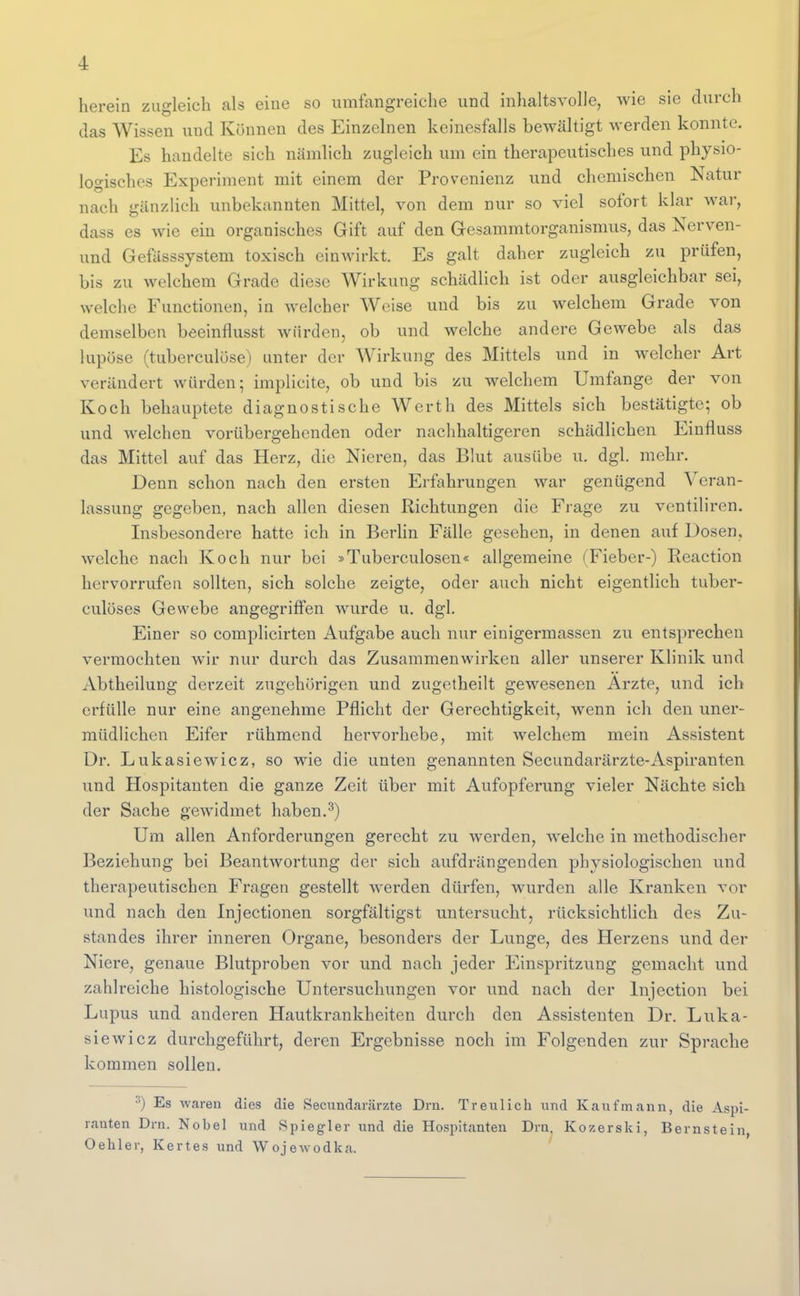 herein zugleich als eine so umfangreiche und inhaltsvolle, wie sie durch das Wissen und Können des Einzelnen keinesfalls bewältigt werden konnte. Es handelte sich nämlich zugleich um ein therapeutisches und physio- logisches Experiment mit einem der Provenienz und chemischen Natur nach gänzlich unbekannten Mittel, von dem nur so viel sofort klar war, dass es wie ein organisches Gift auf den Gesammtorganismus, das Nerven- und Gefässsystem toxisch einwirkt. Es galt daher zugleich zu prüfen, bis zu welchem Grade diese Wirkung schädlich ist oder ausgleichbar sei, welche Functionen, in welcher Weise und bis zu welchem Grade von demselben beeinflusst würden, ob und welche andere Gewebe als das lupöse (tuberculöse) unter der Wirkung des Mittels und in welcher Art verändert würden; implicite, ob und bis zu welchem Umfange der von Koch behauptete diagnostische Werth des Mittels sich bestätigte; ob und welchen vorübergehenden oder nachhaltigeren schädlichen Einfluss das Mittel auf das Herz, die Nieren, das Blut ausübe u. dgl. mehr. Denn schon nach den ersten Erfahrungen war genügend Veran- lassung gegeben, nach allen diesen Richtungen die Frage zu ventiliren. Insbesondere hatte ich in Berlin Fälle gesehen, in denen auf Dosen, welche nach Koch nur bei »Tuberculosen« allgemeine (Fieber-) Reaction hervorrufen sollten, sich solche zeigte, oder auch nicht eigentlich tuber- culüses Gewebe angegriffen wurde u. dgl. Einer so complicirten Aufgabe auch nur einigermassen zu entsprechen vermochten wir nur durch das Zusammenwirken aller unserer Klinik und Abtheilung derzeit zugehörigen und zugctheilt gewesenen Arzte, und ich erfülle nur eine angenehme Pflicht der Gerechtigkeit, wenn ich den uner- müdlichen Eifer rühmend hei'vorhebe, mit welchem mein Assistent Dr. Lukasiewicz, so wie die unten genannten Secundarärzte-Aspiranten und Hospitanten die ganze Zeit über mit Aufopferung vieler Nächte sieb der Sache gewidmet haben.^) Um allen Anforderungen gerecht zu werden, welche in methodischer Beziehung bei Beantwortung der sich aufdrängenden physiologischen und therapeutischen Fragen gestellt Averden dürfen, wurden alle Kranken vor und nach den Injectionen sorgfältigst untersucht, rücksichtlich des Zu- standes ihrer inneren Organe, besonders der Lunge, des Herzens und der Niere, genaue Blutproben vor und nach jeder Einspritzung gemacht und zahlreiche histologische Untersuchungen vor und nach der Injection bei Lupus und anderen Hautkrankheiten durch den Assistenten Dr. Luka- siewicz durchgeführt, deren Ergebnisse noch im Folgenden zur Sprache kommen sollen. ^) Es waren dies die Secundarärzte Dru. Treulich und Kaufmann, die Aspi- ranten Drn. Nobel und Spiegler und die Hospitanten Drn. Kozerski, Bernstein, Oehler, Kertes und Wojewodka.