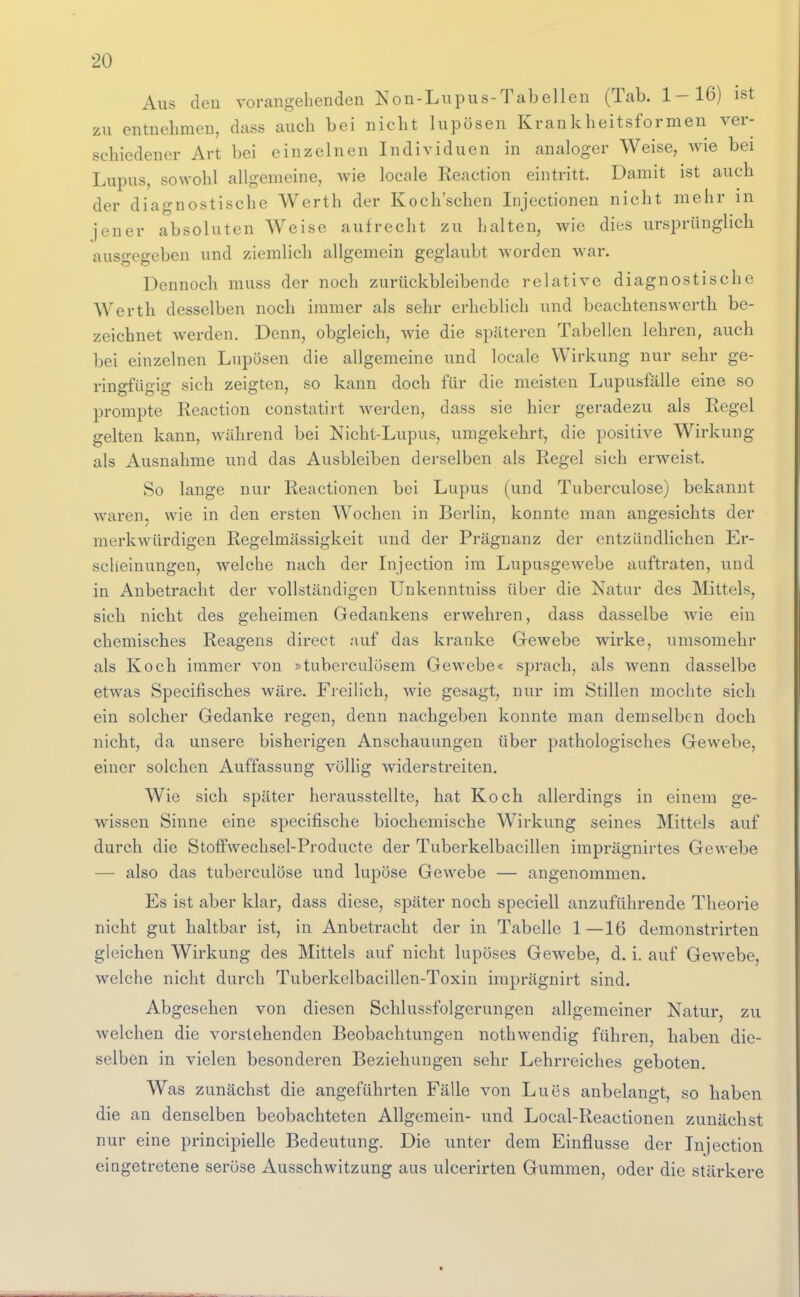 Aus den vorangehenden Non-Lupus-Tabelleu (Tab. 1-16) ist zu entnehmen, dass auch bei nicht lupösen Krankheitsformen ver- schiedener Art bei einzelnen Individuen in analoger Weise, wie bei Lupus, sowohl allgemeine, wie locale Reaction eintritt. Damit ist auch der diagnostische Werth der Koch'schen Injectionen nicht mehr m jener absoluten Weise aufrecht zu halten, wie dies ursprünglich ausgegeben und ziemlich allgemein geglaubt worden war. Dennoch muss der noch zurückbleibende relative diagnostische Werth desselben noch immer als sehr erheblich und beachtenswerth be- zeichnet werden. Denn, obgleich, wie die späteren Tabellen lehren, auch bei einzelnen Lupösen die allgemeine und locale Wirkung nur sehr ge- ringfügig sich zeigten, so kann doch für die meisten Lupusfälle eine so prompte Reaction constatirt werden, dass sie hier geradezu als Regel gelten kann, während bei Nicht-Lupus, umgekehrt, die positive Wirkung als Ausnahme und das Ausbleiben derselben als Regel sich erweist. So lange nur Reactionen bei Lupus (und Tuberculose) bekannt waren, wie in den ersten Wochen in Berlin, konnte man angesichts der merkwürdigen Regelmässigkeit und der Prägnanz der entzündlichen Er- scheinungen, welche nach der Injection im Lupusgewebe auftraten, und in Anbetracht der vollständigen Unkenntniss über die Natur des Mittels, sich nicht des geheimen Gedankens erwehren, dass dasselbe wie ein chemisches Reagens direct auf das kranke Gewebe wirke, umsomehr als Koch immer von »tuberculosem Gewebe« sprach, als wenn dasselbe etwas Specifisches wäre. Freilich, Avie gesagt, nur im Stillen mochte sich ein solcher Gedanke regen, denn nachgeben konnte man demselben doch nicht, da unsere bisherigen Anschauungen über pathologisches Gewebe, einer solchen Auffassung völlig widerstreiten. Wie sich später herausstellte, hat Koch allerdings in einem ge- wissen Sinne eine specifische biochemische Wirkung seines Mittels auf durch die Stoffwechsel-Producte der Tuberkelbacillen imprägnirtes Gewebe — also das tuberculose und lupöse Gewebe — angenommen. Es ist aber klar, dass diese, später noch speciell anzuführende Theorie nicht gut haltbar ist, in Anbetracht der in Tabelle 1—16 demonstrirten gleichen Wirkung des Mittels auf nicht lupöses Gewebe, d. i. auf Gew^ebe, welche nicht durch Tuberkelbacillen-Toxin imprägnirt sind. Abgesehen von diesen Schlussfolgerungen allgemeiner Natur, zu Avelchen die vorstehenden Beobachtungen nothwendig führen, haben die- selben in vielen besonderen Beziehungen sehr Lehrreiches geboten. Was zunächst die angeführten Fälle von Lues anbelangt, so haben die an denselben beobachteten Allgemein- und Local-Reactionen zunächst nur eine principielle Bedeutung. Die unter dem Einflüsse der Injection eingetretene seröse Ausschwitzung aus ulcerirten Gummen, oder die stärkere