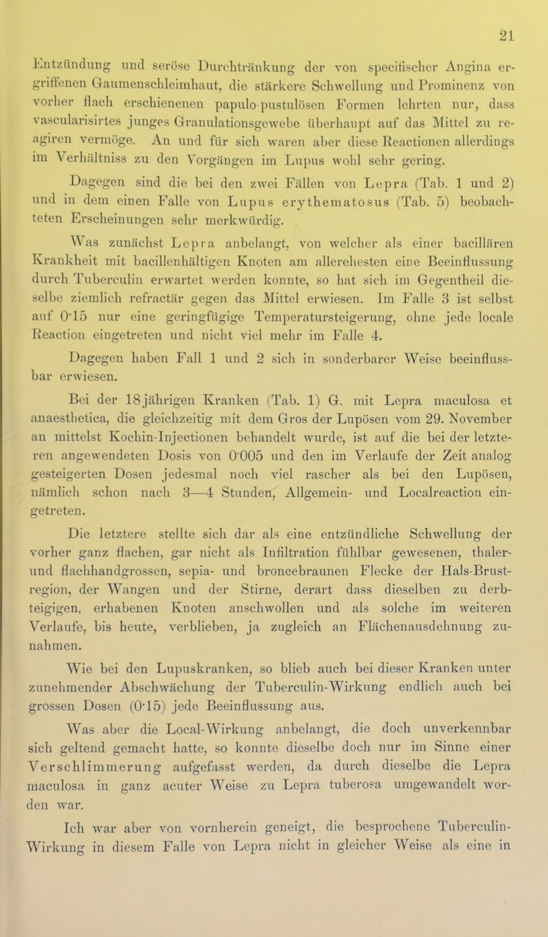 Entzündung und serö-se Durelitränkung der von specifischer Angina er- griffenen Gaumenschleimliaut, die stärkere Schwellung und Prominenz von vorher flach erschienenen papulo pustulösen Formen lehrten nur, dass vascularisirtes junges Granulationsgewebe überhaupt auf das Mittel zu re- agiren vermöge. An und für sich waren aber diese Reactionen allerdings im Verhältniss zu den Vorgängen im Lupus wohl sehr gering. Dagegen sind die bei den zwei Fällen von Lepra (Tab. 1 und 2) und in dem einen Falle von Lupus erythematosus (Tab. 5) beobach- teten Erscheinungen sehr merkwürdig. Was zunächst Lepra anbelangt, von welcher als einer bacillären Krankheit mit bacillenhältigen Knoten am allerehesten eine Beeinflussung durch Tuberculin erwartet werden konnte, so hat sich im Gegentheil die- selbe ziemlich refractär gegen das Mittel erwiesen. Im Falle 3 ist selbst auf 015 nur eine geringfügige Temperatursteigerung, ohne jede locale Reaction eingetreten und nicht viel mehr im Falle 4. Dagegen haben Fall 1 und 2 sich in sonderbarer Weise beeinfluss- bar erwiesen. Bei der 18jährigen Kranken (Tab. 1) G. mit Lepra maculosa et anaesthetica, die gleichzeitig mit dem Gros der Lupösen vom 29. November an mittelst KochinTnjectionen behandelt Avurde, ist auf die bei der letzte- ren angewendeten Dosis von 0005 und den im Verlaufe der Zeit analog gesteigerten Dosen jedesmal noch viel rascher als bei den Lupösen, nämlich schon nach 8—4 Stunden, Allgemein- und Localreaction ein- getreten. Die letztere stellte sich dar als eine entzündliche Schwellung der vorher ganz flachen, gar nicht als Infiltration fühlbar gewesenen, thaler- und flachhandgrossen, sepia- und broncebraunen Flecke der Hals-Brust- region, der Wangen und der Stirne, derart dass dieselben zu derb- teigigen, erhabenen Knoten anschwollen und als solche im weiteren Verlaufe, bis heute, verblieben, ja zugleich an Flächenausdelinung zu- nahmen. Wie bei den Lupuskranken, so blieb auch bei dieser Kranken unter zunehmender Abschwächung der Tuberculin-Wirkung endlich auch bei grossen Dosen (0*15) jede Beeinflussung aus. Was aber die Local-Wirkung anbelangt, die doch unverkennbar sich geltend gemacht hatte, so konnte dieselbe doch nur im Sinne einer Verschlimmerung aufgefasst werden, da durch dieselbe die Lepra maculosa in ganz acuter Weise zu Lepra tuberosa umgewandelt wor- den war. Ich war aber von vornherein geneigt, die besprochene Tuberculin- Wirkung in diesem Falle von Lepra nicht in gleicher Weise als eine in