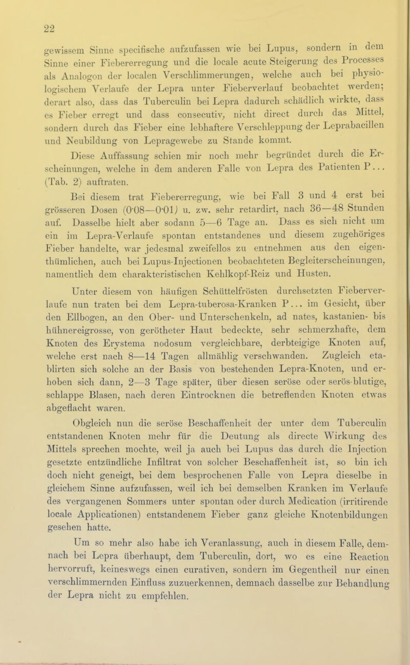 gewissem Sinne specifisclie aufzufassen wie bei Lupus, sondern in dem Sinne einer Fiebererregung und die locale acute Steigerung des Processes als Analogon der localen Versclilimmerungen, welche auch bei physio- logischem Verlaufe der Lepra unter Fieberverlauf beobachtet werden; derart also, dass das Tubercidin bei Lepra dadurch schädlich wirkte, dass es Fieber erregt und dass consecutiv^, nicht direct durch das Mittel, sondern durch das Fieber eine lebhaftere Verschleppung der Leprabacdlen und Neubildung von LepragCAvebe zu Stande kommt. Diese Auffassung schien mir noch mehr begründet durch die Er- scheinungen, welche in dem anderen Falle von Lepra des Patienten P... (Tab. 2) auftraten. Bei diesem trat Fiebererregung, wie bei Fall 3 und 4 erst bei grösseren Dosen (0-08—O-OIJ u. zw. sehr retardirt, nach 36—48 Stunden auf. Dasselbe hielt aber sodann 5—6 Tage an. Dass es sich nicht um ein im Lepra-Verlaufe spontan entstandenes und diesem zugehöriges Fieber handelte, Avar jedesmal zweifellos zu entnehmen aus den eigen- thümlichen, auch bei Lupus-Injectionen beobachteten Begleiterscheinungen, namentlich dem charakteristischen Kehlkopf-Reiz und Husten. Unter diesem von häufigen Schüttelfrösten durchsetzten Fieberver- laufe nun traten bei dem Lepra-tuberosa-Kranken P... im Gesicht, über den Ellbogen, an den Ober- und Unterschenkeln, ad nates, kastanien- bis hühnereigrosse, von gerötheter Haut bedeckte, sehr schmerzhafte, dem Knoten des Erjstema nodosum vergleichbare, derbteigige Knoten auf, welche erst nach 8—14 Tagen alhnählig verschwanden. Zugleich eta- blirten sich solche an der Basis von bestehenden Lepra-Knoten, und er- hoben sich dann, 2—3 Tage später, über diesen seröse oder serös-blutige, schlappe Blasen, nach deren Eintrocknen die betreffenden Knoten etwas abgeflacht waren. Obgleich nun die seröse Beschaffenheit der unter dem Tuberculin entstandenen Knoten mehr für die Deutung als directe Wirkung des Mittels sprechen mochte, weil ja auch bei Lupus das durch die Injection gesetzte entzündliche Lifiltrat von solcher Beschaffenheit ist, so bin ich doch nicht geneigt, bei dem besprochenen Falle von Lepra dieselbe in gleichem Sinne aufzufassen, weil ich bei demselben Kranken im Verlaufe des vergangenen Sommers unter spontan oder durch Medication (irritirende locale Applicationen) entstandenem Fieber ganz gleiche Knotenbildungen gesehen hatte. Um so mehr also habe ich Veranlassung, auch in diesem Falle, dem- nach bei Lepra überhaupt, dem Tubercuhn, dort, wo es eine Reaction hervorruft, keineswegs einen curativen, sondern im Gegentheil nur einen verschlimmernden Einfluss zuzuerkennen, demnach dasselbe zur Behandlunir der Lepra nicht zu empfehlen.