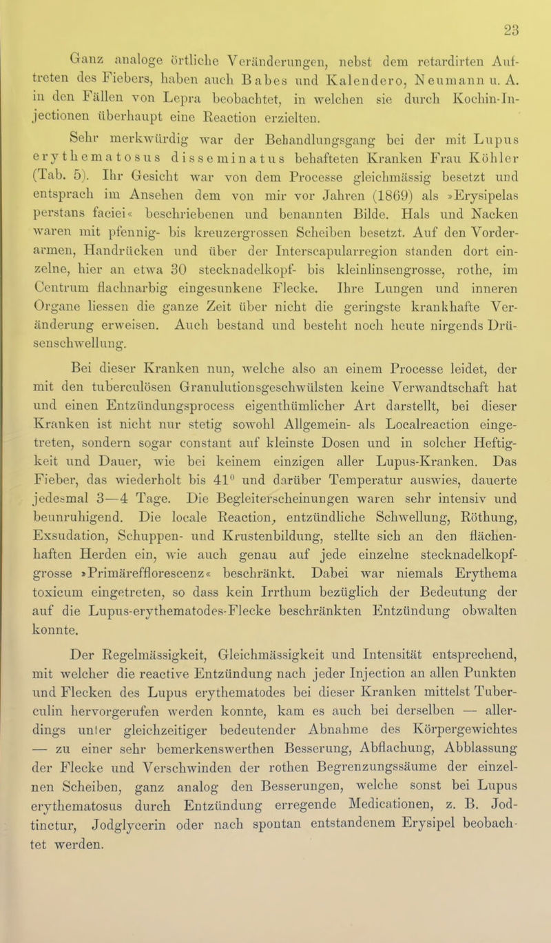 Ganz analoge örtliche Veränderungen, nebst dem retardirten Auf- treten des Fiebers, haben auch Babes und Kalendero, Neumann u.A. in den Fällen von Lejira beobachtet, in welchen sie durch Kochin-In- jectionen überluuipt eine Reaction erzielten. Sehr merkwürdig war der Behandlungsgang bei der mit Lupus erythematosus disseminatus behafteten Kranken Frau Köhler (Tab. 5). Ihr Gesicht war von dem Processe gleichmässig besetzt und entsprach im Ansehen dem von mir vor Jahren (1869) als »Erysipelas perstans faciei« beschriebenen und benannten Bilde. Hals und Nacken waren mit pfennig- bis kreuzergrossen Scheiben besetzt. Auf den Vorder- armen, Handrücken und über der Interscapularregion standen dort ein- zelne, hier an etwa 30 Stecknadelkopf- bis kleinlinsengrosse, rothe, im Centrum flachnarbig eingesunkene Flecke. Ihre Lungen und inneren Organe Hessen die ganze Zeit über nicht die geringste krankhafte Ver- änderung erweisen. Auch bestand und besteht noch heute nirgends Drü- senschwelluug. Bei dieser Kranken nun, welche also an einem Processe leidet, der mit den tuberculösen Granulutionsgeschwülsten keine Verwandtschaft hat und einen Entzündungsprocess eigenthümlicher Art darstellt, bei dieser Kranken ist nicht nur stetig sowohl Allgemein- als Localreaction einge- treten, sondern sogar constant auf kleinste Dosen und in solcher Heftig- keit und Dauer, wie bei keinem einzigen aller Lupus-Kranken. Das Fieber, das wiederholt bis 41*- und darüber Temperatur auswies, dauerte jedesmal 3—4 Tage. Die Begleiterscheinungen waren sehr intensiv und beunruhigend. Die locale Reaction^ entzündliche Schwellung, Röthung, Exsudation, Schuppen- und Krustenbildiing, stellte sich an den flächen- haften Herden ein, wie auch genau auf jede einzelne stecknadelkopf- grosse »Primärefflorescenz« beschränkt. Dabei war niemals Erythema toxicum eingetreten, so dass kein Irrthum bezüglich der Bedeutung der auf die Lupus-erythematodes-Flecke beschränkten Entzündung obwalten konnte. Der Regelmässigkeit, Gleichmässigkeit und Intensität entsprechend, mit welcher die reactive Entzündung nach jeder Injection an allen Punkten und Flecken des Lupus erythematodes bei dieser Kranken mittelst Tuber- culin hervorgerufen werden konnte, kam es auch bei derselben — aller- dings unter gleichzeitiger bedeutender Abnahme des Körpergewichtes — zu einer sehr bemerkenswerthen Besserung, Abflachung, Abblassung der Flecke und Verschwinden der rothen Begrenzungssäume der einzel- nen Scheiben, ganz analog den Besserungen, welche sonst bei Lupus erythematosus durch Entzündung erregende Medicationen, z. B. Jod- tinctur, Jodglycerin oder nach spontan entstandenem Erysipel beobach- tet werden.