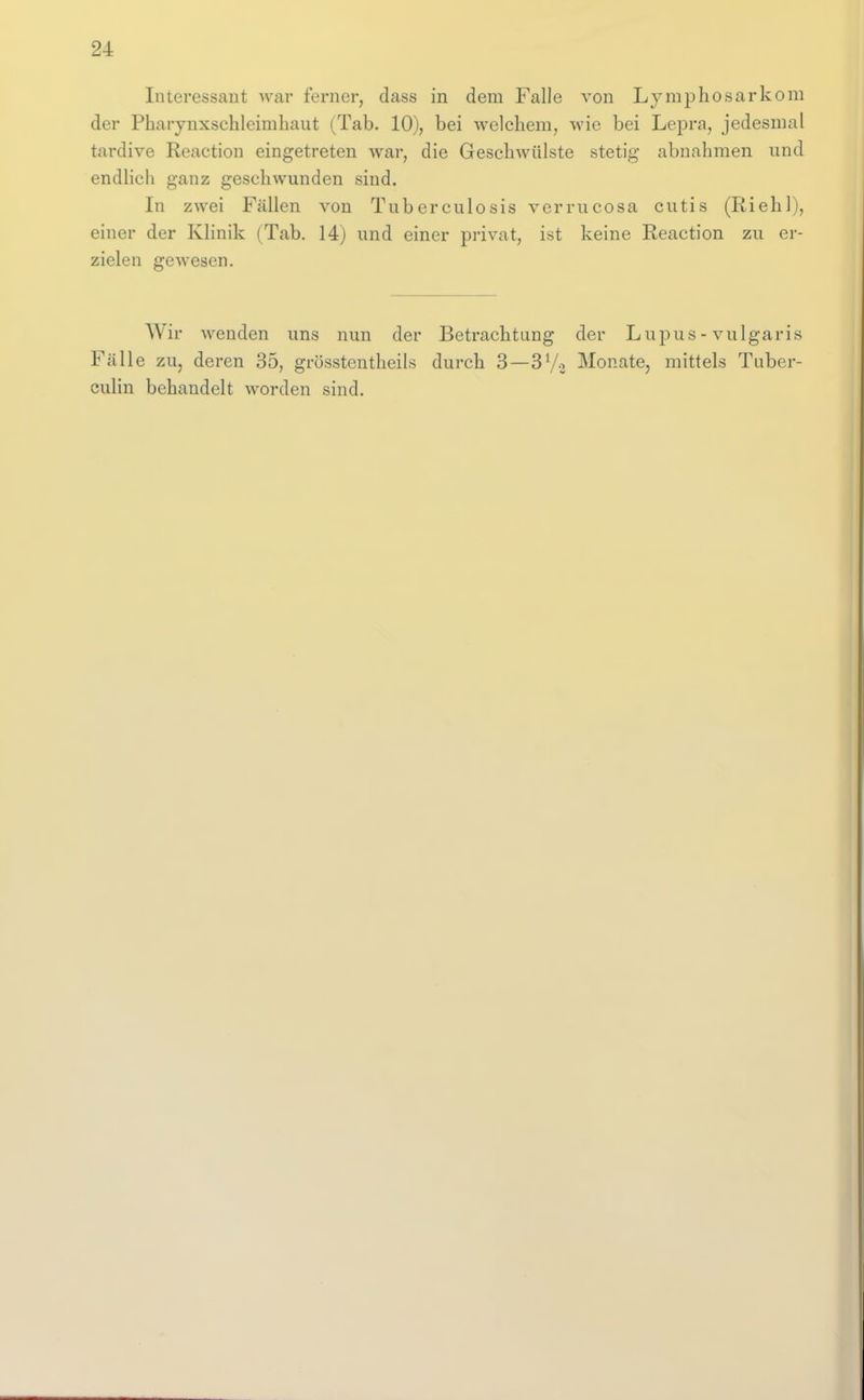 Interessant war ferner, dass in dem Falle von Lymphosarkom der Pharynxschleimhaut (Tab. 10), bei welchem, wie bei Lepra, jedesmal tardive Reaction eingetreten war, die Geschwülste stetig abnahmen und endlich ganz geschwunden sind. In zwei Fällen von Tuberculosis verrucosa cutis (Riehl), einer der Klinik (Tab. 14) und einer privat, ist keine Reaction zu er- zielen gewesen. Wir wenden uns nun der Betrachtung der Lupus - vulgaris Fälle zUj deren 35, grösstentheils durch 3—3Vo Monate, mittels Tuber- culin behandelt worden sind.