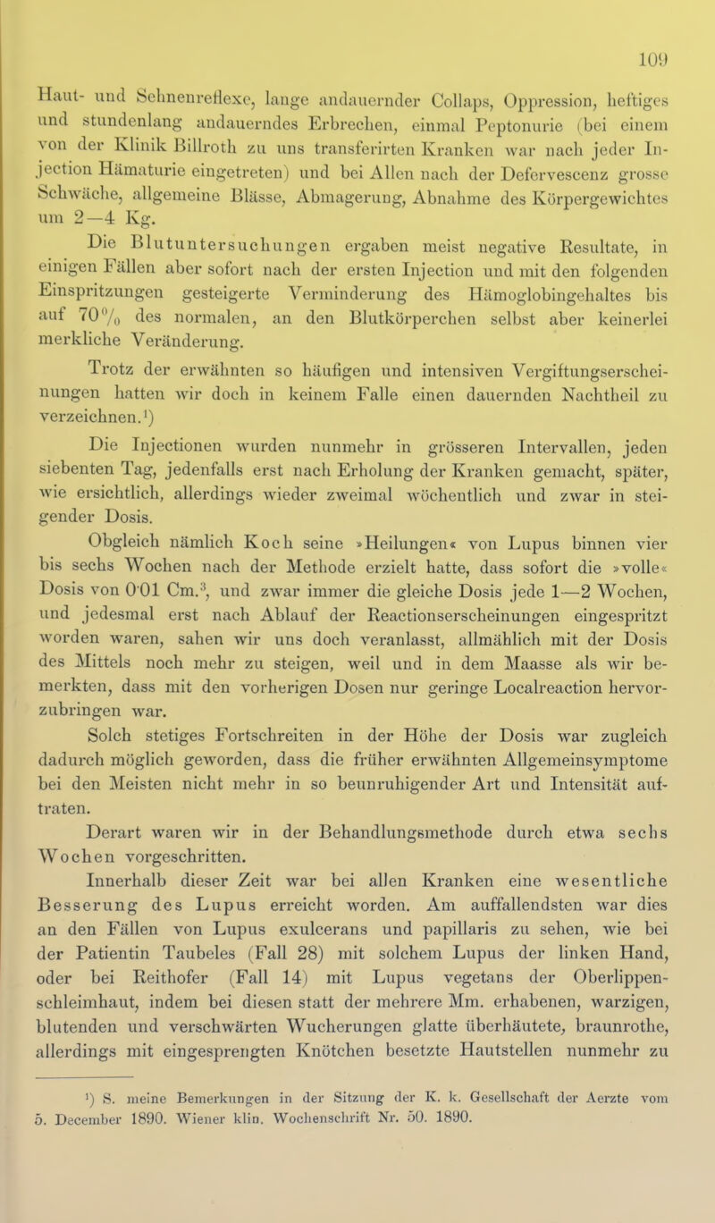 Haut- und SelmenreHexe, lange andauernder CoUaps, Oppression, heftiges und stundenlang andauerndes Erbrechen, einmal Peptonurie (bei einem von der Klinik Billroth zu uns transferirten Kranken war nach jeder In- jection Hämaturie eingetreten) und bei Allen nach der Defervescenz grosse Schwäche, allgemeine Blässe, Abmagerung, Abnahme des Körpergewichtes um 2—4 Kg. Die Blutuntersuchungen ergaben meist negative Resultate, in einigen Fällen aber sofort nach der ersten Injection und mit den folgenden Einspritzungen gesteigerte Verminderung des Hämoglobingehaltes bis auf 70<y„ des normalen, an den Blutkörperchen selbst aber keinerlei merkliche Veränderung. Trotz der erwähnten so häufigen und intensiven Vergiftungserschei- nungen hatten wir doch in keinem Falle einen dauernden Nachtheil zu verzeichnen.') Die Injectionen Avurden nunmehr in grösseren Intervallen, jeden siebenten Tag, jedenfalls erst nach Erholung der Kranken gemacht, später, wie ersichtlich, allerdings wieder zweimal wöchentlich und zwar in stei- gender Dosis. Obgleich nämHch Koch seine »Heilungen« von Lupus binnen vier bis sechs Wochen nach der Methode erzielt hatte, dass sofort die »volle« Dosis von 0 01 Cm.^, und zwar immer die gleiche Dosis jede 1—2 Wochen, und jedesmal erst nach Ablauf der Reactionserscheinungen eingespritzt worden waren, sahen wir uns doch veranlasst, allmählich mit der Dosis des Mittels noch mehr zu steigen, weil und in dem Maasse als wir be- merkten, dass mit den vorherigen Dosen nur geringe Localreaction hervor- zubringen war. Solch stetiges Fortschreiten in der Höhe der Dosis war zugleich dadurch möglich geworden, dass die früher erwähnten Allgeraeinsymptome bei den Meisten nicht mehr in so beunruhigender Art und Intensität auf- traten. Derart waren wir in der Behandlungsmethode durch etwa sechs Wochen vorgeschritten. Innerhalb dieser Zeit war bei allen Kranken eine wesentliche Besserung des Lupus erreicht worden. Am auffallendsten war dies an den Fällen von Lupus exulcerans und papillaris zu sehen, wie bei der Patientin Taubeies (Fall 28) mit solchem Lupus der linken Hand, oder bei Reithofer (Fall 14) mit Lupus vegetans der Oberlippen- schleimhaut, indem bei diesen statt der mehrere Mm. erhabenen, warzigen, blutenden und verschwärten Wucherungen glatte überhäutete^ braunrothe, allerdings mit eingesprengten Knötchen besetzte Hautstellen nunmehr zu ') S. meine Bemerkungen in der Sitzung der K. k. Gesellschaft der Aerzte vom ö. December 1890. Wiener klin. Woclienschrift Nr. 50. 1890.