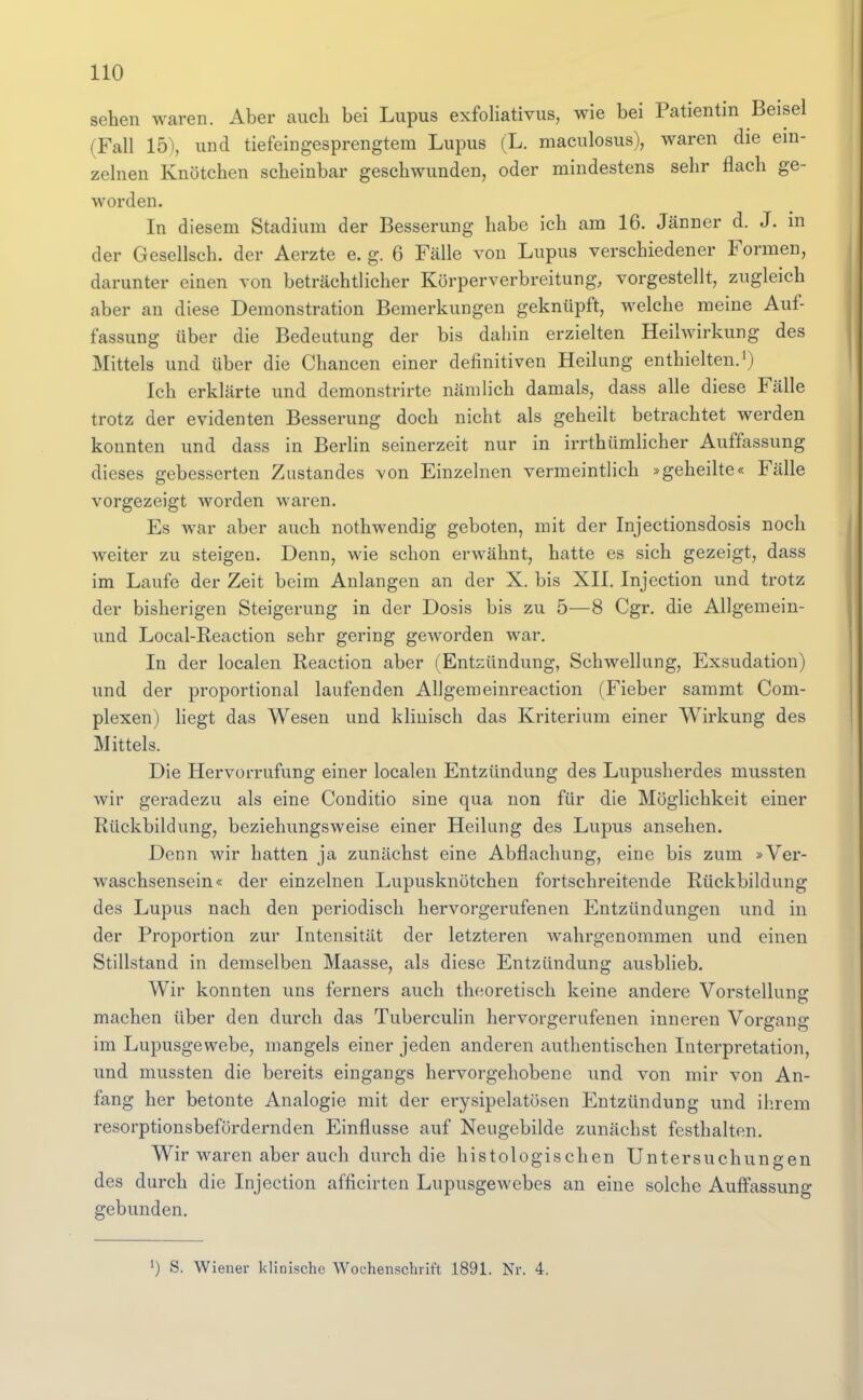 seten waren. Aber auch bei Lupus exfoliativus, wie bei Patientin Beisel (Fall 15), und tiefeingesprengtera Lupus (L. maculosus), waren die ein- zelnen Knötchen scheinbar geschwunden, oder mindestens sehr flach ge- worden. In diesem Stadium der Besserung habe ich am 16. Jänner d. J. m der Gesellsch. der Aerzte e. g. 6 Fälle von Lupus verschiedener Formen, darunter einen von beträchtlicher Körperverbreitung, vorgestellt, zugleich aber an diese Demonstration Bemerkungen geknüpft, welche meine Auf- fassung über die Bedeutung der bis dahin erzielten Heihvirkung des Mittels und über die Chancen einer definitiven Heilung enthielten.') Ich erklärte und demonstrirte nämlich damals, dass alle diese Fälle trotz der evidenten Besserung doch nicht als geheilt betrachtet werden konnten und dass in Berlin seinerzeit nur in irrthümlicher Auffassung dieses gebesserten Zustandes von Einzelnen vermeintlich »geheilte« Fälle vorgezeigt worden waren. Es war aber auch nothwendig geboten, mit der Injectionsdosis noch weiter zu steigen. Denn, wie schon erwähnt, hatte es sich gezeigt, dass im Laufe der Zeit beim Anlangen an der X. bis XII. Injection und trotz der bisherigen Steigerung in der Dosis bis zu 5—8 Cgr. die Allgemein- und Local-Reaction sehr gering geworden war. In der localen Reaction aber (Entzündung, Schwellung, Exsudation) und der proportional laufenden Aligemeinreaction (Fieber sammt Com- plexen) liegt das Wesen und klinisch das Kriterium einer Wirkung des Mittels. Die Hervorrufung einer localen Entzündung des Lupusherdes mussten wir geradezu als eine Conditio sine qua non für die Möglichkeit einer Rückbildung, beziehungsweise einer Heilung des Lupus ansehen. Denn wir hatten ja zunächst eine Abflachung, eine bis zum »Ver- waschsensein« der einzelnen Lupusknötchen fortschreitende Rückbildung des Lupus nach den periodisch hervorgerufenen Entzündungen und in der Proportion zur Intensität der letzteren wahrgenommen und einen Stillstand in demselben Maasse, als diese Entzündung ausblieb. Wir konnten uns ferners auch theoretisch keine andere Vorstellung machen über den durch das Tuberculin hervorgerufenen inneren Vorgang im Lupusgewebe, mangels einer jeden anderen authentischen Interpretation, und mussten die bereits eingangs hervorgehobene und von mir von An- fang her betonte Analogie mit der erysipelatösen Entzündung und ihrem resorptionsbefordernden Einflüsse auf Neugebilde zunächst festhalten. Wir waren aber auch durch die histologischen Untersuchungen des durch die Injection afficirten Lupusgewebes an eine solche Auffassung gebunden. ■) S. Wiener klinische Wochenschrift 1891. Nr. 4.