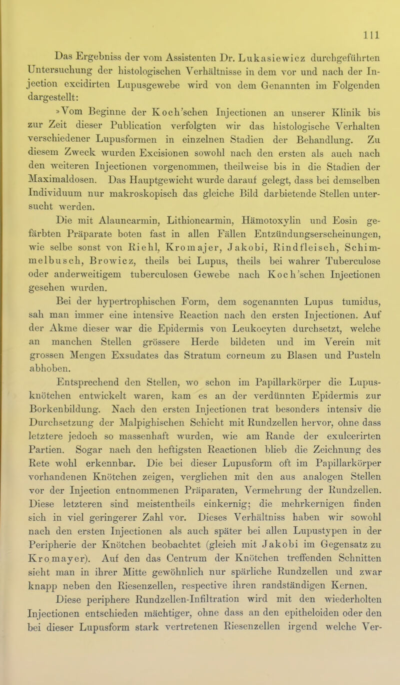 Das Ergebniss der vom Assistenten Dr. Lukasiewicz durchgeführten Untersuchung der histologischen Verhältnisse in dem vor und nach der In- jection excidirten Lupusgewebe wird von dem Genannten im Folgenden dargestellt: »Vom Beginne der Koch'schen Injectionen an unserer Klinik bis zur Zeit dieser Publication verfolgten wir das histologische Verhalten verschiedener Lupusformen in einzelnen Stadien der Behandlung. Zu diesem Zweck wurden Excisionen sowohl nach den ersten als auch nach den weiteren Injectionen vorgenommen^ theilweise bis in die Stadien der Maximaldosen. Das Hauptgewicht wurde darauf gelegt, dass bei demselben Individuum nur makroskopisch das gleiche Bild darbietende Stellen unter- sucht werden. Die mit Alauncarmin, Lithioncarmin, Hämotoxylin und Eosin ge- färbten Präparate boten fast in allen Fällen Entzündungserscheinungen, wie selbe sonst von Riehl, Kromajer, Jakobi, Rindfleisch, Schim- melbusch, Browiez, theils bei Lupus, theils bei wahrer Tuberculose oder anderweitigem tuberculosen Gewebe nach Koch'schen Injectionen gesehen wurden. Bei der hypertrophischen Form, dem sogenannten Lupus tumidus, sah man immer eine intensive Reaction nach den ersten Injectionen. Auf der Akme dieser war die Epidermis von Leukocyten durchsetzt, welche an manchen Stellen grössere Herde bildeten und im Verein mit grossen Mengen Exsudates das Stratum corneum zu Blasen und Pusteln abhoben. Entsprechend den Stellen, wo schon im Papillarkörper die Lupus- knötchen entwickelt waren, kam es an der verdünnten Epidermis zur Borkenbildung. Nach den ersten Injectionen trat besonders intensiv die Durchsetzung der Malpighischen Schicht mit Rundzellen hervor, ohne dass letztere jedoch so massenhaft wurden, wie am Rande der exulcerirten Partien. Sogar nach den heftigsten Reactionen blieb die Zeichnung des Rete wohl erkennbar. Die bei dieser Lupusform oft im Papillarkörper vorhandenen Knötchen zeigen, verglichen mit den aus analogen Stellen vor der Injection entnommenen Präparaten, Vermehrung der Rundzellen. Diese letzteren sind meistentheils einkernig; die mehrkernigen finden sich in viel geringerer Zahl vor. Dieses Verhältniss haben wir sowohl nach den ersten Injectionen als auch später bei allen Lupustypen in der Peripherie der Knötchen beobachtet (gleich mit Jakobi im Gegensatz zu Kromayer). Auf den das Centrum der Knötchen treffenden Schnitten sieht man in ihi'cr Mitte gewöhnlich nur spärliche Rundzellen und zwar knapp neben den Riesenzellen, respective ihren randständigen Kernen. Diese periphere Rundzellen-Infiltration wird mit den wiederholten Injectionen entschieden mächtiger, ohne dass an den epitheloiden oder den bei dieser Lupusform stark vertretenen Riesenzellen irgend welche Ver-