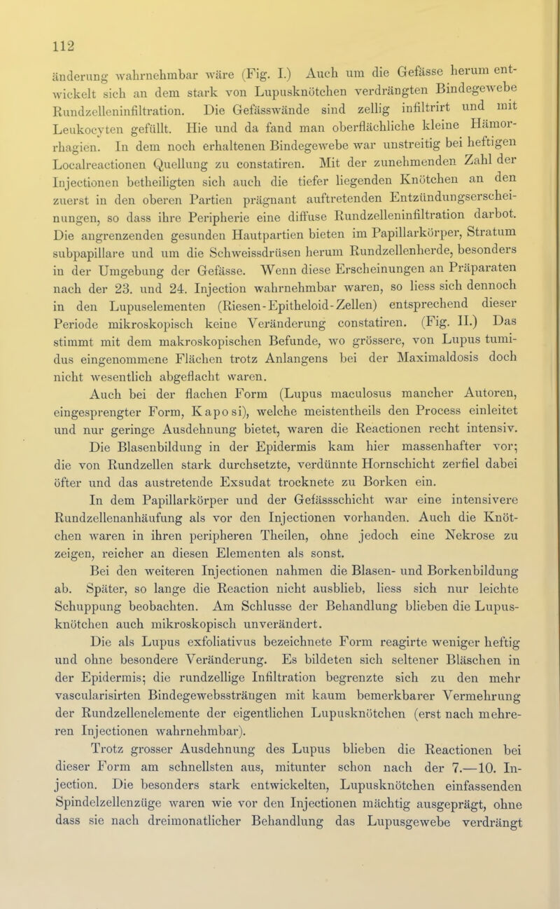 änderung Avahrnehmbar wäre (Fig. I.) Auch um die Gefässe herum ent- wickelt sich an dem stark von Lupusknötchen verdrängten BindegeAvebe Rundzelleninfiltration. Die Gefässwände sind zellig infiltrirt und mit Leukocyten gefüllt. Hie und da fand man oberflächliche kleine Hämor- rhagien. In dem noch erhaltenen Bindegewebe war unstreitig bei heftigen Localreactionen Quellung zu constatiren. Mit der zunehmenden Zahl der Injectionen betheihgten sich auch die tiefer Hegenden Knötchen an den zuerst in den oberen Partien prägnant auftretenden Entzündungserschei- niingen, so dass ihre Peripherie eine diffuse Rundzelleninfiltration darbot. Die angrenzenden gesunden Hautpartien bieten im Papillarkürper, Stratum subpapillare und um die Schweissdrüsen herum Rundzellenherde, besonders in der Umgebung der Gefässe. Wenn diese Erscheinungen an Präparaten nach der 23. und 24. Injection wahrnehmbar waren, so liess sich dennoch in den Lupuselementen (Riesen-Epitheloid-Zellen) entsprechend dieser Periode mikroskopisch keine Veränderung constatiren. (Fig. IL) Das stimmt mit dem makroskopischen Befunde, wo grössere, von Lupus tumi- dus eingenommene Flächen trotz Anlangens bei der Maximaldosis doch nicht wesentlich abgeflacht waren. Auch bei der flachen Form (Lupus maculosus mancher Autoren, eingesprengter Form, Kaposi), welche meistentheils den Process einleitet und nur geringe Ausdehnung bietet, waren die Reactionen recht intensiv. Die Blasenbildung in der Epidermis kam hier massenhafter vor; die von Rundzellen stark durchsetzte, verdünnte Hornschicht zerfiel dabei öfter und das austretende Exsudat trocknete zu Borken ein. In dem Papillarkörper und der Gefässschicht Avar eine intensivere Rundzellenanhäufung als vor den Injectionen vorhanden. Auch die Knöt- chen waren in ihren peripheren Theilen, ohne jedoch eine Nekrose zu zeigen, reicher an diesen Elementen als sonst. Bei den weiteren Injectionen nahmen die Blasen- und Borkenbildung ab. Später, so lange die Reaction nicht ausblieb, liess sich nur leichte Schuppung beobachten. Am Schlüsse der Behandlung blieben die Lupus- knötchen auch mikroskopisch unverändert. Die als Lupus exfoliativus bezeichnete Form reagirte weniger heftig und ohne besondere Veränderung. Es bildeten sich seltener Bläschen in der Epidermis; die rundzellige Infiltration begrenzte sich zu den mehr vascularisirten Bindegewebssträugen mit kaum bemerkbarer Vermehrung der Rundzellenelemente der eigentlichen Lupusknötchen (erst nach mehre- ren Injectionen wahrnehmbar). Trotz grosser Ausdehnung des Lupus bheben die Reactionen bei dieser Form am schnellsten aus, mitunter schon nach der 7.—10. In- jection. Die besonders stark entwickelten, Lupusknötchen einfassenden Spindelzellenzüge Avaren wie vor den Injectionen mächtig ausgeprägt, ohne dass sie nach dreimonatlicher Behandlung das LupusgeAvebe verdrängt