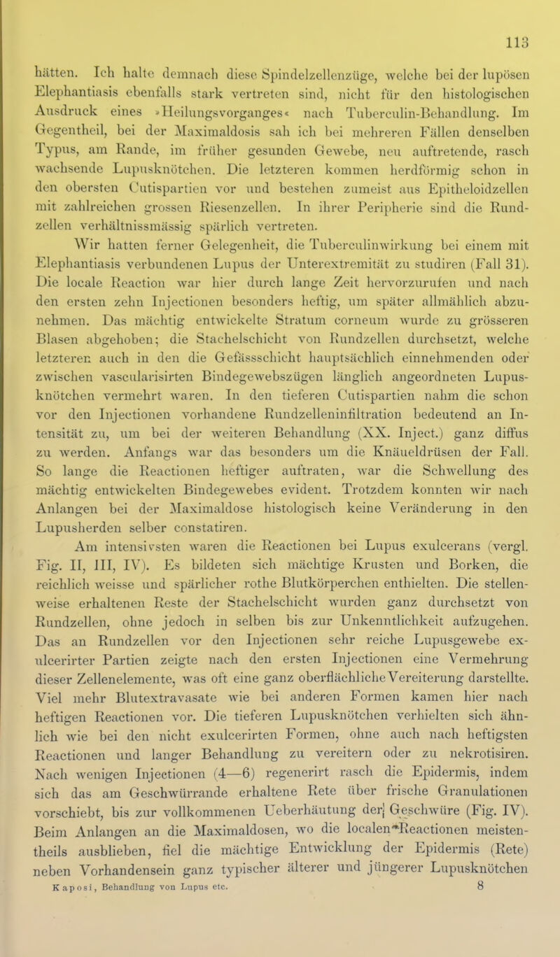 hätten. Ich halte demnach diese Spindelzellenzüge, welche bei der hipösen Elephantiasis ebenfalls stark vertreten sind, nicht für den histologischen Ausdruck eines »Heilungsvorganges« nach Tuberculin-Behandlung. Im Gegentheil, bei der Maxiraaldosis sah ich bei mehreren Fällen denselben Typus, am Rande, im früher gesunden Gewebe, neu auftretende, rasch wachsende Lupusknötchen. Die letzteren kommen herdtormig schon in den obersten Cutispartien vor und bestehen zumeist aus Epithcloidzellcn mit zahlreichen grossen Riesenzellen. In ihrer Peripherie sind die Rund- zellen verhältnissmässig spärlich vertreten. Wir hatten ferner Gelegenheit, die Tuberculinwirkung bei einem mit Elephantiasis verbundenen Lupus der Unterextremität zu studiren (Fall 31). Die loeale Reaction war hier durch lange Zeit hervorzurufen und nach den ersten zehn Injectionen besonders heftig, um später allmählich abzu- nehmen. Das mächtig entwickelte Stratum corneum wurde zu grösseren Blasen abgehoben; die Stachelschicht von Rundzellen durchsetzt, welche letzteren auch in den die Gefässschicht hauptsächlich einnehmenden oder zwischen vascularisirten Bindegewebszügen lilnglich angeordneten Lupus- knötchen vermehrt waren. In den tieferen Cutispartien nahm die schon vor den Injectionen vorhandene Rundzelleninhltration bedeutend an In- tensität zu, um bei der weiteren Behandlung (XX. Inject.) ganz diffus zu werden. Anfangs war das besonders um die Knäueldrüsen der Fall. So lange die Reactionen heftiger auftraten, war die Schwellung des mächtig entwickelten Bindegewebes evident. Trotzdem konnten wir nach Anlangen bei der Maximaldose histologisch keine Veränderung in den Lupusherden selber constatiren. Am intensivsten waren die Reactionen bei Lupus exulcerans (vergl. Fig. II, III, IV). Es bildeten sich mächtige Krusten und Borken, die reichlich weisse und spärlicher rothe Blutkörperchen enthielten. Die stellen- weise erhaltenen Reste der Stachelschicht wurden ganz durchsetzt von Rundzellen, ohne jedoch in selben bis zur Unkenntlichkeit aufzugehen. Das an Rundzellen vor den Injectionen sehr reiche Lupusgewebe ex- ulcerirter Partien zeigte nach den ersten Injectionen eine Vermehrung dieser Zellenelemente, was oft eine ganz oberflächliche Vereiterung darstellte. Viel mehr Blutextravasate wie bei anderen Formen kamen hier nach heftigen Reactionen vor. Die tieferen Lupusknötchen verhielten sich ähn- lich wie bei den nicht exulcerirten Formen, ohne auch nach heftigsten Reactionen und langer Behandlung zu vereitern oder zu nekrotisiren. Nach Avenigen Injectionen (4—6) regenerirt rasch die Epidermis, indem sich das am Geschwürrande erhaltene Rete über frische Granulationen vorschiebt, bis zur vollkommenen Ueberhäutung derj Geschwüre (Fig. IV). Beim Anlangen an die Maximaldosen, wo die localen*Reactionen meisten- theils ausblieben, tiel die mächtige Entwicklung der Epidermis (Rete) neben Vorhandensein ganz typischer älterer und jüngerer Lupusknötchen Kaposi, Behandlung von Lupus etc. • 8