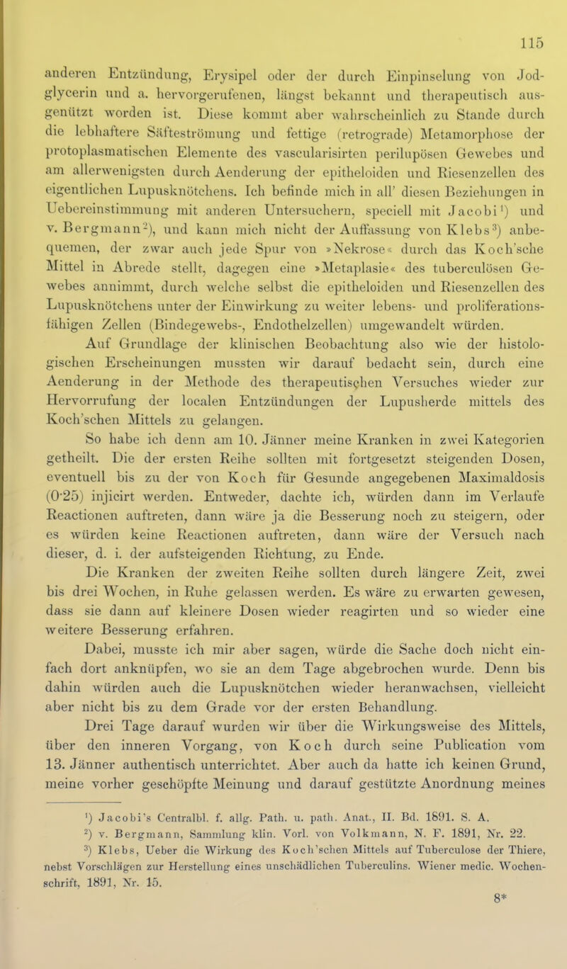 anderen Entzündung, Erysipel oder der durch Einpinselung von Jod- glycerin und a. tiervorgerufenen, längst bekannt und therapeutisch aus- genützt worden ist. Diese kommt aber wahrscheinlich zu Stande durch die lebhaftere Säfteströmung und fettige (retrograde) Metamorphose der protoplasmatischen Elemente des vascularisirten perilupösen Gewebes und am allerwenigsten durch Aenderung der epitheloiden und Riesenzelleu des eigentlichen Lupusknötchens. Ich befinde mich in all' diesen Beziehungen in UebcreinstimmuDg mit anderen Untersuchern, speciell mit Jacobi') und V.Bergmann-), und kann mich nicht der Auffassung vonKlebs^) anbe- quemen, der zwar auch jede Spur von »Nekrose« durch das Koch'sche Mittel in Abrede stellt, dagegen eine »Metaplasie« des tuberculösen Ge- webes annimmt, durch welche selbst die epitheloiden und Riesenzellen des Lupusknötchens unter der Einwirkung zu weiter lebens- und proliferations- fähigen Zellen (Bindegewebs-, Endothelzellen) umgewandelt würden. Auf Grundlage der klinischen Beobachtung also wie der histolo- gischen Erscheinungen mussten wir darauf bedacht sein, durch eine Aenderung in der Methode des therapeutischen Versuches wieder zur Hervorrufung der localen Entzündungen der Lupusherde mittels des Koch'schen Mittels zu gelangen. So habe ich denn am 10. Jänner meine Kranken in zwei Kategorien getheilt. Die der ersten Reihe sollten mit fortgesetzt steigenden Dosen, eventuell bis zu der von Koch für Gesunde angegebenen Maximaldosis (025) injicirt Averden. Entweder, dachte ich, würden dann im Verlaufe Reactionen auftreten, dann wäre ja die Besserung noch zu steigern, oder es würden keine Reactionen auftreten, dann wäre der Versuch nach dieser, d. i. der aufsteigenden Richtung, zu Ende. Die Kranken der zweiten Reihe sollten durch längere Zeit, zwei bis drei Wochen, in Ruhe gelassen werden. Es wäre zu erwarten gewesen, dass sie dann auf kleinere Dosen wieder reagirten und so wieder eine weitere Besserung erfahren. Dabei, musste ich mir aber sagen, würde die Sache doch nicht ein- fach dort anknüpfen, wo sie an dem Tage abgebrochen wurde. Denn bis dahin würden auch die Lupusknötchen wieder heranwachsen, vielleicht aber nicht bis zu dem Grade vor der ersten Behandlung. Drei Tage darauf wurden wir über die Wirkungsweise des Mittels, über den inneren Vorgang, von Koch durch seine Publication vom 13. Jänner authentisch unterrichtet. Aber auch da hatte ich keinen Grund, meine vorher geschöpfte Meinung und darauf gestützte Anordnung meines ') Jacobi's Centralbl. f. allg. Path. u. path. Anat., II. Bd. 1891. S. A. 2) V. Bergmann, Sammlung klin. Vorl. von Volkmann, N. F. 1891, Nr. 22. ^) Klebs, lieber die Wirkung des Kocli'sclien Mittels auf Tuberculose der Thiere, nebst Vorschlägen zur Herstellung eines unschädlichen Tuberculins. Wiener medic. Wochen- schrift, 1891, Nr. 15. 8*