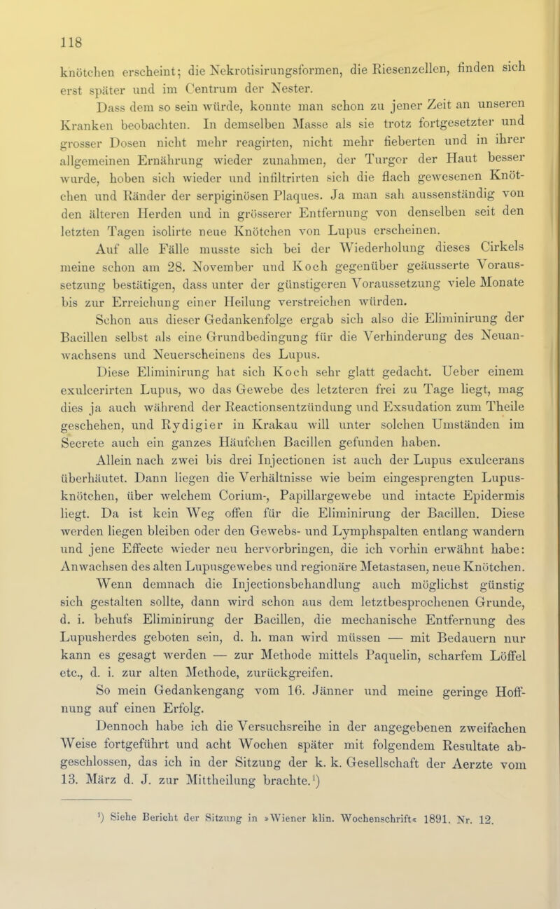 knötclien erscheint; die Nekrotisirungsformen, die Riesenzellen, finden sich erst später und im Centrum der Nester. Dass dem so sein würde, konnte man schon zu jener Zeit an unseren Kranken beobachten. In demselben Masse als sie trotz fortgesetzter und grosser Dosen nicht mehr reagirten, nicht mehr fieberten und in ihrer allgemeinen Ernährung wieder zunahmen, der Turgor der Haut besser wurde, hoben sich wieder und infiltrirten sich die flach gewesenen Knöt- chen und Ränder der serpiginüsen Plaques. Ja man sah aussenständig von den älteren Herden und in grösserer Entfernung von denselben seit den letzten Tagen isolirte neue Knötchen von Lupus erscheinen. Auf alle Fälle musste sich bei der Wiederholung dieses Cirkels meine schon am 28. November und Koch gegenüber geäusserte Voraus- setzung bestätigen, dass unter der günstigeren Voraussetzung viele Monate bis zur Erreichung einer Heilung verstreichen würden. Schon aus dieser Gedankenfolge ergab sich also die Eliminirung der Bacillen selbst als eine Grundbedingung für die Verhinderung des Neuan- wachsens und Neuerscheinens des Lupus. Diese Eliminirung hat sich Koch sehr glatt gedacht. Ueber einem exulcerirten Lupus, wo das Gewebe des letzteren frei zu Tage liegt, mag dies ja auch während der Reactionsentzündung und Exsudation zum Theile geschehen, und Rydigier in Krakau will unter solchen Umständen im Secrete auch ein ganzes Häufchen Bacillen gefunden haben. Allein nach zwei bis drei Injectionen ist auch der Lupus exulcerans überhäutet. Dann liegen die Verhältnisse wie beim eingesprengten Lupus- knötchen, über welchem Corium-, Papillargewebe und intacte Epidermis liegt. Da ist kein Weg offen für die Eliminirung der Bacillen. Diese werden liegen bleiben oder den Gewebs- und Lymphspalten entlang wandern und jene Effecte wieder neu hervorbringen, die ich vorhin erwähnt habe: Anwachsen des alten Lupusgewebes und regionäre Metastasen, neue Knötchen. Wenn demnach die Injectionsbehandlung auch möglichst günstig sich gestalten sollte, dann wird schon aus dem letztbesprochenen Grunde, d. i. behufs Eliminirung der Bacillen, die mechanische Entfernung des Lupusherdes geboten sein, d. h. man wird müssen — mit Bedauern nur kann es gesagt werden — zur Methode mittels Paquelin, scharfem Löffel etc., d. i. zur alten Methode, zurückgreifen. So mein Gedankengang vom 16. Jänner und meine geringe Hoff- nung auf einen Erfolg. Dennoch habe ich die Versuchsreihe in der angegebenen zweifachen Weise fortgeführt und acht Wochen später mit folgendem Resultate ab- geschlossen, das ich in der Sitzung der k. k. Gesellschaft der Aerzte vom 13. März d. J. zur Mittheilung brachte.') ') Siehe Bericht der Sitzung in »Wiener klin. Wochenschrift« 1891. Nr. 12.