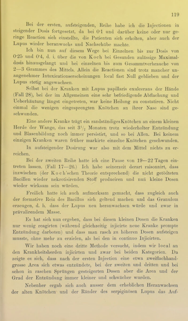 Bei der ersten, aufsteigenden, Keilie luibe ich die Injectionen in steigender Dosis fortgesetzt, da bei 0*1 und darüber keine oder nur ge- ringe Reaetion sieh einstellte, die Patienten sich erholten, aber auch der Lupus wieder heranwuchs und Nachschübe machte. Ich bin nun auf diesem Wege bei Einzelnen bis zur Dosis von 0*25 und 04, d. i. über die von Koch bei Gesunden zulässige Maximal- dosis hinausgelangt und bei einzelnen bis zum Gesammtverbrauche von 2—3 Grammes des Mittels. Allein die Reactionen sind trotz mancher un- angenehmer Intoxicationserscheinungen local fast Null geblieben und der Lupus stetig angewachsen. Selbst bei der Kranken mit Lupus papillaris exulcerans der Hände (Fall 28), bei der im Allgemeinen eine sehr befriedigende Abmachung und Ueberhäutung längst eingetreten, war keine Heilung zu constatiren. Nicht einmal die wenigen eingesprengten Knötchen an ihrer Nase sind ge- schwunden. Eine andere Kranke trägt ein randständiges Knötchen an einem kleinen Herde der Wange, das seit S'/., Monaten trotz wiederholter Entzündung und Blasenbildung noch immer persistirt, und so bei Allen. Bei keinem einzigen Kranken waren früher markirte einzelne Knötchen geschwunden. In aufsteigender Dosirnng w^ar also mit dem Mittel nichts zu er- reichen. Bei der zweiten Reihe hatte ich eine Pause von 19—22 Tagen ein- treten lassen. (Fall 17—26.) Ich habe seinerzeit derart raisonnirt, dass inzwischen (der Koch'schen Theorie entsprechend) die nicht getödteten Bacillen wieder nekrotisirenden Stoff produciren und nun kleine Dosen wieder wirksam sein wMirden. Freilich hatte ich auch anfmerksam gemacht, dass zugleich auch der formative Reiz des Bacillus sich geltend machen und das Granulom erzeugen, d. Ii. dass der Lupus neu heranwachsen würde und zwar in prävalirendem Masse. Es hat sich nun ergeben, dass bei diesen kleinen Dosen die Kranken nur wenig reagirten (während gleichzeitig injicirte neue Kranke prompte Entzündung darboten) und dass man rasch zu höheren Dosen aufsteigen musste, ohne mehr zu erzielen, als bei den in continuo Injicirten. Wir haben noch eine dritte Methode versucht, indem wir local an den Krankheitsherden injicirten und zwar bei beiden Kategorien. Da zeigte es sich, dass nach der ersten Injection eine etwa zweiflachhand- grosse Area sich etwas entzündete, bei der zw^eiten und dritten und bei schon in raschen Sprüngen gesteigerten Dosen aber die Area und der Grad der Entzündung immer kleiner und schwächer wurden. Nebenher ergab sich auch ausser dem erheblichen Heranwachsen der alten Knötchen und der Ränder des serpiginösen Lupus das Auf-
