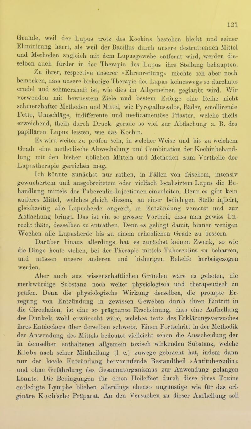 Grunde, weil der Lupus trotz des Koehias bestehen bleibt und seiner Eliminirung harrt, als weil der Bacillus durch unsere destruirenden Mittel und Methoden zugleich mit dem Lupusgewebe entfernt wird, werden die- selben auch fürder in der Therapie des Lupus ihre Stellung behaupten. Zu ihrer, respective unserer »Ehrenrettung« möchte ich aber noch bemerken, dass unsere bisherige Therapie des Lupus keineswegs so durchaus crudel und schmerzhaft ist, wie dies im Allgemeinen geglaubt wird. Wir verwenden mit bewusstem Ziele und bestem Erfolge eine Reihe nicht schmerzhafter Methoden und Mittel, wie Pyrogallussalbe, Bäder, emollirende Fette, Umschläge, indifferente und medicamentöse Pflaster, welche theils erweichend, theils durch Druck gerade so viel zur Abflachung z. B. des papillären Lupus leisten, wie das Kochin. Es wird weiter zu prüfen sein, in welcher Weise und bis zu welchem Grade eine methodische Abwechslung und Combination der Kochinbehand- lung mit den bisher übhchen Mitteln und Methoden zum Vortheile der Lupustherapie gereichen mag. Ich könnte zunächst nur rathen, in Fällen von frischem, intensiv gewuchertem und ausgebreitetem oder vielfach localisirtem Lupus die Be- handlung mittels der Tubercuhn-Injectionen einzuleiten. Denn es gibt kein anderes Mittel, welches gleich diesem, au einer beliebigen Stelle injicirt, gleichzeitig alle Lupusherde angreift, in Entzündung versetzt und zur Abflachung bringt. Das ist ein so grosser Vortheil, dass man gewiss Un- recht thäte, desselben zu entrathen. Denn es gelingt damit, binnen wenigen Wochen alle Lupusherde bis zu einem erheblichen Grade zu bessern. Darüber hinaus allerdings hat es zunächst keinen Zweck, so wie die Dinge heute stehen, bei der Therapie mittels Tuberculins zu behan-en, und müssen unsere anderen und bisherigen Behelfe herbeigezogen werden. Aber auch aus wissenschaftlichen Gründen wäre es geboten, die merkwürdige Substanz noch weiter physiologisch und therapeutisch zu prüfen. Denn die physiologische Wirkung derselben, die prompte Er- regung von Entzündung in gewissen Geweben durch ihren Eintritt in die Circulation, ist eine so prägnante Erscheinung, dass eine Aufhellung des Dunkels wohl erwünscht wäre, welches trotz des Erklärungsversuches ihres Entdeckers über derselben schwebt. Einen Fortschritt in der Methodik der Anwendung des Mittels bedeutet vielleicht schon die Ausscheidung der in demselben enthaltenen allgemein toxisch wirkenden Substanz, welche Klebs nach seiner Mittheilung (1. c.) zuwege gebracht hat, indem dann nur der locale Entzündung hervorrufende Bestandtheil »Antituberculin« und ohne Gefährdung des Gesammtorganismus zur Anwendung gelangen könnte. Die Bedingungen für einen HeilefFeet durch diese ihres Toxins entledigte Lymphe blieben allerdings ebenso ungünstige wie für das ori- ginäre Koch'sche Präparat. An den Versuchen zu dieser Aufhellung soll