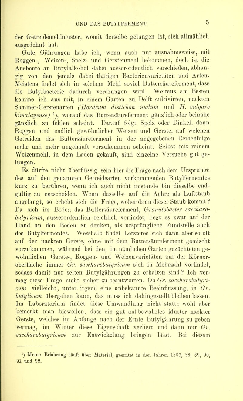 der Getreidemehlmuster, womit derselbe gelungen ist, sich allmählich ausgedehnt hat. Gute Gährungen habe ich, wenn auch nur ausnahmsweise, mit Roggen-, Weizen-, Spelz- und Gerstenmehl bekommen, doch ist die Ausbeute an Butylalkohol dabei ausserordentlich verschieden, abhän- gig von den jemals dabei thätigen Bacterienvarietäten und Arten. Meistens findet sich in solchem Mehl soviel Buttersäureferment, dass die Butylbacterie dadurch verdrungeu wird. Weitaus am Besten komme ich aus mit, in einem Garten zu Delft cultivirten, nackten Sommer-Gerstenarten (Hordeum distichon nudum und II. vulgare himalayense) *), worauf das Buttersäureferment gänzhch oder beinahe gänzlich zu fehlen scheint. Darauf folgt Spelz oder Dinkel, dann Roggen und endlich gewöhnlicher Weizen und Gerste, auf welchen Getreiden das Buttersäureferment in der angegebenen Reihenfolge mehr und mehr angehäuft vorzukommen scheint. Selbst mit reinem Weizenmehl, in dem Laden gekauft, sind einzelne Yersuche gut ge- lungen. Es dürfte nicht überflüssig sein hier die Frage nach dem Ursprünge des auf den genannten Getreidearten vorkommenden Butylfermentes kurz zu berühren, wenn ich auch nicht imstande bin dieselbe end- gültig zu entscheiden. Wenn dasselbe auf die Aehre als Luftstaub angelangt, so erhebt sich die Frage, woher dann dieser Staub kommt ? Da sich im Boden das Buttersäureferment, Granulobacter saccharo- butyricum, ausserordentlich reichlich vorfindet, liegt es zwar auf der Hand an den Boden zu denken, als ursprüngliche Fundstelle auch des Butylfermentes. Wesshalb findet Letzteres sich dann aber so oft auf der nackten Gerste, ohne mit dem Buttersäureferment gemischt vorzukommen, während bei den, im nämlichen Garten gezüchteten ge- wöhnlichen Gerste-, Roggen- und Weizenvarietäten auf der Körner- oberfläche immer Gr. saccharobutyricum sich in Mehrzahl vorfindet, sodass damit nur selten Butylgährungen zu erhalten sind ? Ich ver- mag diese Frage nicht sicher zu beantworten. Ob Gr. saccharobutyri- cum vielleicht, unter irgend eine unbekannte Beeinflussung, in Gr. butylicum übergehen kann, das muss ich dahingestellt bleiben lassen. Im Laboratorium findet diese Umwandlung nicht statt; wohl aber bemerkt man bisweilen, dass ein gut auf bewahrtes Muster nackter Gerste, welches im Anfänge nach der Ernte Butylgährung zu geben vermag, im Winter diese Eigenschaft verliert und dann nur Gr. saccharobutyricum zur Entwickelung bringen lässt. Bei diesem *) Meine Erfahrung läuft über Material, geerntet in den Jahren 18S7, S8, 89, 90, 91 und 92.