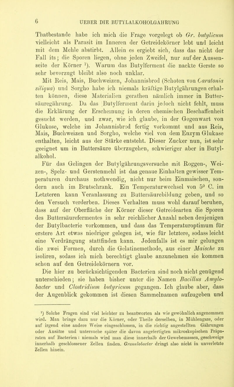 Thatbestande habe ich mich die Frage vorgelegt ob Gr. butylicum vielleicht als Parasit im Inneren der Getreidekörner lebt und leicht mit dem Mehle abstirbt. Allein es ergiebt sich, dass das nicht der Fall its; die Sporen liegen, ohne jeden Zweifel, nur auf der Aussen- seite der Körner 2). Warum das Butylferment die nackte Gerste so sehr bevorzugt bleibt also noch unklar. Mit Reis, Mais, Buchweizen, Johannisbrod (Schoten von Caratonia siliqua) und Sorgho habe ich niemals kräftige Butylgährungen erhal- ten können, diese Materialien gerathen nämlich immer in Butter- säuregährung. Da das Butylferment darin jedoch nicht fehlt, muss die Erklärung der Erscheinung in deren chemischen Beschaffenheit gesucht werden, und zwar, wie ich glaube, in der Gegenwart von Glukose, welche im Johannisbrod fertig vorkommt und aus Reis, Mais, Buchweizen und Sorgho, welche viel von dem Enzym Glukase enthalten, leicht aus der Stärke entsteht. Dieser Zucker nun, ist sehr geeignet um in Buttersäure überzugehen, schwieriger aber in Butyl- alkohol. Für das Gelingen der Butylgähruugsversuche mit Roggen-, Wei- zen-, Spelz* und Gerstenmehl ist das genaue Einhalten gewisser Tem- peraturen durchaus nothwendig, nicht nur beim Einmaischen, son- dern auch im Brutschrank. Ein Temperaturwechsel von 5° C. im Letzteren kann Veranlassung zu Buttersäurebildung geben, und so den Versuch verderben. Dieses Verhalten muss wohl darauf beruhen, dass auf der Oberfläche der Körner dieser Getreidearten die Sporen des Buttersäurefermentes in sehr reichlicher Anzahl neben denjenigen der Butylbacterie Vorkommen, und dass das Temperaturoptimum für erstere Art etwas niedriger gelegen ist, wie für letztere, sodass leicht eine Verdrängung stattfinden kann. Jedenfalls ist es mir gelungen die zwei Formen, durch die Gelatinemethode, aus einer Maische zu isoliren, sodass ich mich berechtigt glaube anzunehmen sie kommen schon auf den Getreidekörnern vor. Die hier zu berücksichtigenden Bacterien sind noch nicht genügend unterschieden; sie haben bisher unter die Namen Bacillus Amiylo- bader und Clostridium butyricum gegangen. Ich glaube aber, dass der Augenblick gekommen ist diesen Sammelnamen aufzugeben und *) Solche Eragen sind viel leichter zu beantworten als wie gewöhnlich angenommen wird. Man bringe dazu nur die Körner, oder Theile derselben, in Mühlengaze, oder auf irgend eine andere Weise eingeschlossen, in die richtig angestellten Gährungen oder Ansätze und untersuche später die davon angefertigten mikroskopischen Präpa- raten auf Bacterien: niemals wird man diese innerhalb der Gewebemassen, geschweige innerhalb geschlossener Zellen finden. Granulolacter dringt also nicht in unverletzte Zellen hinein.
