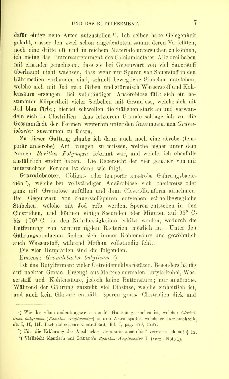 dafür einige neue Arten aufzustellen l 2). Ich selber habe Gelegenheit gehabt, ausser den zwei schon angedeuteten, saramt deren Varietäten, noch eine dritte oft und in reichem Materiale untersuchen zu können, ich meine das Buttersäureferment des Calciumlactates. Alle drei haben mit einander gemeinsam, dass sie bei Gegenwart von viel Sauerstoff überhaupt nicht wachsen, dass wenn nur Spuren von Sauerstoff in den Gährmedien vorhanden sind, schnell bewegliche Stäbchen entstehen, welche sich mit Jod gelb färben und stürmisch Wasserstoff und Koh- lensäure erzeugen. Bei vollständiger Anaerobiose füllt sich ein be- stimmter Körpertheil vieler Stäbchen mit Granulöse, welche sich mit Jod blau färbt; hierbei schwellen die Stäbchen stark an und verwan- deln sich in Clostridien. Aus letzterem Grunde schlage ich vor die Gesammtheit der Formen weiterhin unter den Gattungsnamen Granu- lobacter zusammen zu fassen. Zu dieser Gattung glaube ich dann auch noch eine aerobe (tem- porär anaerobe) Art bringen zu müssen, welche bisher unter dem Namen Bacillus Polymyxa bekannt war, und welche ich ebenfalls ausführlich studirt haben. Die Uebersicht der vier genauer von mir untersuchten Formen ist dann wie folgt. Granulobaeter. Obligat- oder temporär anaerobe Gährungsbacte- rien3), welche bei vollständiger Anaerobiose sich theilweise oder ganz mit Granulöse anfüllen und dann Clostridiumform annehmen. Bei Gegenwart von Sauerstoffspuren entstehen schnellbewegliche Stäbchen, welche mit Jod gelb werden. Sporen entstehen in den Clostridien, und können einige Secunden oder Minuten auf 95° C* bis 100° C. in den Nährflüssigkeiten erhitzt werden, wodurch die Entfernung von verunreinigden Bacterien möglich ist. Unter den Gährungsproducten finden sich immer Kohlensäure und gewöhnlich auch Wasserstoff, während Methan vollständig fehlt. Die vier Hauptarten sind die folgenden. Erstens: Granulobaeter butylicum 3). Ist das Butylferment vieler Getreidemehlvarietäten. Besonders häufig auf nackter Gerste. Erzeugt aus Maltose normalen Butylalkohol, Was- serstoff und Kohlensäure, jedoch keine Buttersäure ; nur anaerobie. Während der Gährung entsteht viel Diastase, welche einheitlich ist, und auch kein Glukase enthält. Sporen gross. Clostridien dick und *) Wie das schon andeutungsweise von M. Gruber geschehen ist, welcher Clostri- dium butyricum (Bacillus Amylobacter) in drei Arten spaltet, welche er kurz beschreib^, als I, II, III. Bacteriologisches Centralblatt, Bd. I, pag. 370, 1887. 2) Für die Erklärung des Ausdruckes //temporär anaerobie” verweise ich auf § 12. 3) Vielleicht identisch mit Gruber’s Bacillus Amylobactei' I, (vergl. Note 1).