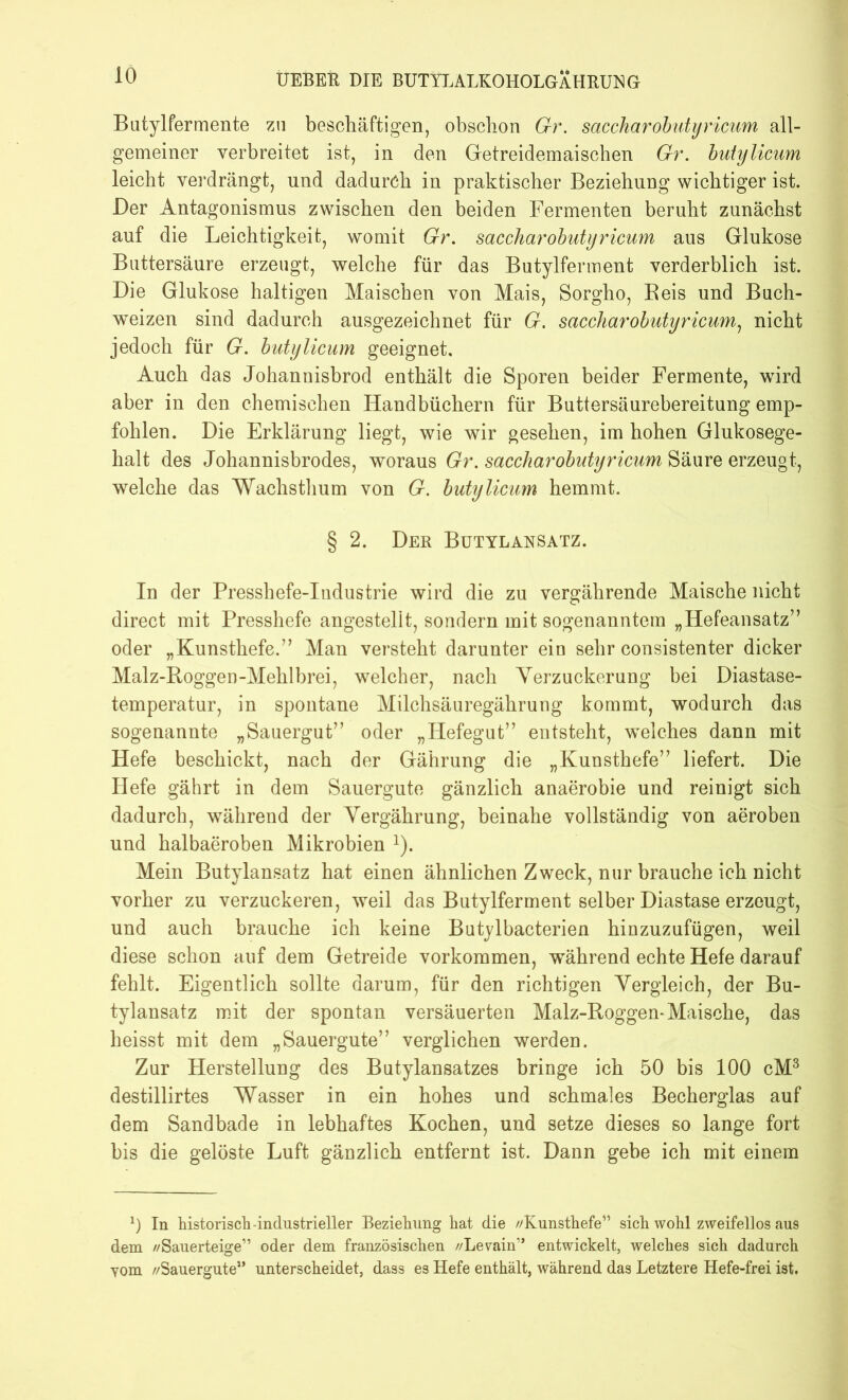Batylfermente zn beschäftigen, obschon Gr. saccharobutyricum all- gemeiner verbreitet ist, in den Getreidemaischen Gr. butylicam leicht verdrängt, und dadurch in praktischer Beziehung wichtiger ist. Der Antagonismus zwischen den beiden Fermenten beruht zunächst auf die Leichtigkeit, womit Gr. saccharobutyricum aus Glukose Bnttersäure erzeugt, welche für das Butylferment verderblich ist. Die Glukose haltigen Maischen von Mais, Sorgho, Beis und Buch- weizen sind dadurch ausgezeichnet für G. saccharobutyricum, nicht jedoch für G. butylicum geeignet. Auch das Johannisbrod enthält die Sporen beider Fermente, wird aber in den chemischen Handbüchern für Buttersäurebereitung emp- fohlen. Die Erklärung liegt, wie wir gesehen, im hohen Glukosege- halt des Johannisbrodes, woraus Gr. saccharobutyricum Säure erzeugt, welche das Wachsthum von G. butylicum hemmt. § 2. Der Butylaesatz. In der Presshefe-Industrie wird die zu vergährende Maische nicht direct mit Presshefe angestellt, sondern mit sogenanntem „Hefeansatz” oder „Kunsthefe.” Man versteht darunter ein sehr consistenter dicker Malz-Boggen-Mehlbrei, welcher, nach Verzuckerung bei Diastase- temperatur, in spontane Milchsäuregährung kommt, wodurch das sogenannte „Sauergut’’ oder „Hefegut” entsteht, welches dann mit Hefe beschickt, nach der Gährung die „Kunsthefe” liefert. Die Hefe gährt in dem Sauergute gänzlich anaerobie und reinigt sich dadurch, während der Vergährung, beinahe vollständig von aeroben und halbaeroben Mikrobien 2). Mein Butylansatz hat einen ähnlichen Zweck, nur brauche ich nicht vorher zu verzuckeren, weil das Butylferment selber Diastase erzeugt, und auch brauche ich keine Butylbacterien hinzuzufügen, weil diese schon auf dem Getreide Vorkommen, während echte Hefe darauf fehlt. Eigentlich sollte darum, für den richtigen Vergleich, der Bu- tylansatz mit der spontan versäuerten Malz-Roggen-Maische, das heisst mit dem „Sauergute” verglichen werden. Zur Herstellung des Butylansatzes bringe ich 50 bis 100 cM3 destillirtes Wasser in ein hohes und schmales Becherglas auf dem Sandbade in lebhaftes Kochen, und setze dieses so lange fort bis die gelöste Luft gänzlich entfernt ist. Dann gebe ich mit einem 0 In historisch -industrieller Beziehung hat die //Kunsthefe” sich wohl zweifellos aus dem //Sauerteige” oder dem französischen //Levain” entwickelt, welches sich dadurch yom //Sauergute” unterscheidet, dass es Hefe enthält, während das Letztere Hefe-frei ist.