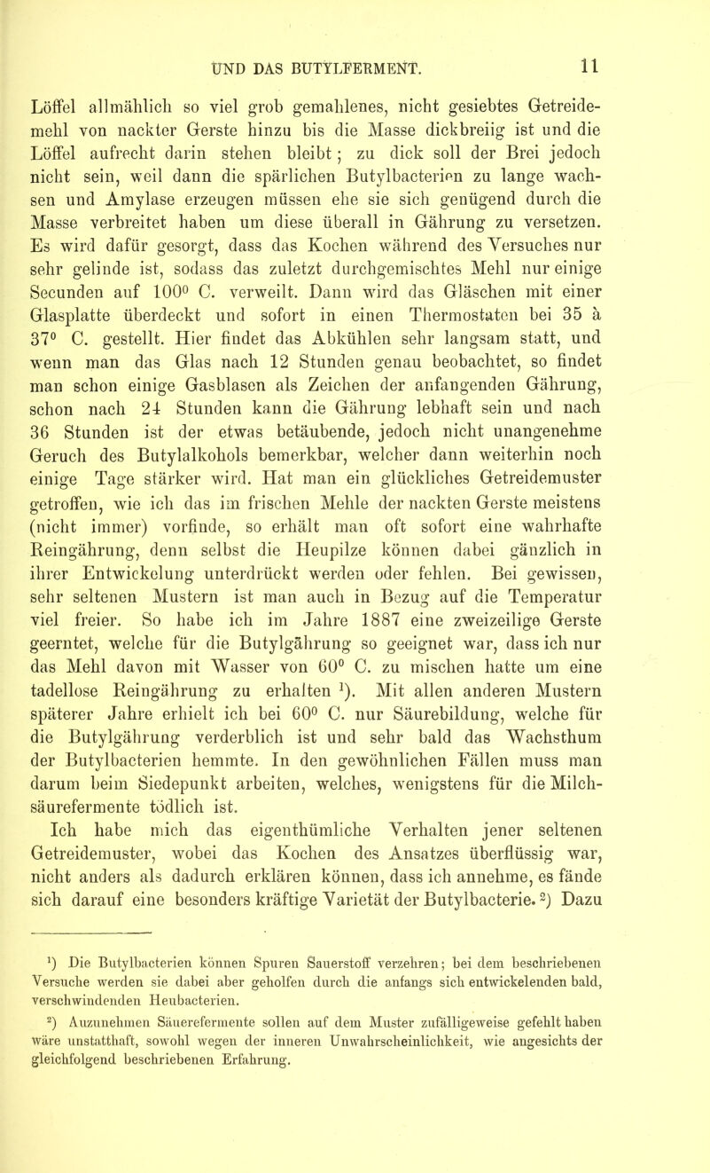 Löffel allmählich so viel grob gemahlenes, nicht gesiebtes Getreide- mehl von nackter Gerste hinzu bis die Masse dickbreiig ist und die Löffel aufrecht darin stehen bleibt; zu dick soll der Brei jedoch nicht sein, weil dann die spärlichen Butylbacterien zu lange wach- sen und Amylase erzeugen müssen ehe sie sich genügend durch die Masse verbreitet haben um diese überall in Gährung zu versetzen. Es wird dafür gesorgt, dass das Kochen während des Yersuches nur sehr gelinde ist, sodass das zuletzt durchgemischtes Mehl nur einige Secunden auf 100° C. verweilt. Dann wird das Gläschen mit einer Glasplatte überdeckt und sofort in einen Thermostaten bei 35 ä 37° C. gestellt. Hier findet das Abkühlen sehr langsam statt, und wenn man das Glas nach 12 Stunden genau beobachtet, so findet man schon einige Gasblasen als Zeichen der anfangenden Gährung, schon nach 21 Stunden kann die Gährung lebhaft sein und nach 36 Stunden ist der etwas betäubende, jedoch nicht unangenehme Geruch des Butylalkohols bemerkbar, welcher dann weiterhin noch einige Tage stärker wird. Hat man ein glückliches Getreidemuster getroffen, wie ich das im frischen Mehle der nackten Gerste meistens (nicht immer) vorfinde, so erhält man oft sofort eine wahrhafte Reingährung, denn selbst die Heupilze können dabei gänzlich in ihrer Entwickelung unterdrückt werden oder fehlen. Bei gewissen, sehr seltenen Mustern ist man auch in Bezug auf die Temperatur viel freier. So habe ich im Jahre 1887 eine zweizeilige Gerste geerntet, welche für die Butylgährung so geeignet war, dass ich nur das Mehl davon mit Wasser von 60° C. zu mischen hatte um eine tadellose Reingährung zu erhalten ]). Mit allen anderen Mustern späterer Jahre erhielt ich bei 60° C. nur Säurebildung, welche für die Butylgährung verderblich ist und sehr bald das Wachsthum der Butylbacterien hemmte. In den gewöhnlichen Fällen muss man darum beim Siedepunkt arbeiten, welches, wenigstens für die Milch- säurefermente tödlich ist. Ich habe mich das eigentümliche Verhalten jener seltenen Getreidemuster, wobei das Kochen des Ansatzes überflüssig war, nicht anders als dadurch erklären können, dass ich annehme, es fände sich darauf eine besonders kräftige Varietät der Butylbacterie.3) Dazu *) Die Butylbacterien können Spuren Sauerstoff verzehren; bei dem beschriebenen Versuche werden sie dabei aber geholfen durch die anfangs sich entwickelenden bald, verschwindenden Heubacterien. 2) Auzunehmen Säuerefermente sollen auf dem Muster zufälligeweise gefehlt haben wäre unstatthaft, sowohl wegen der inneren Unwahrscheinlichkeit, wie angesichts der gleichfolgend beschriebenen Erfahrung.