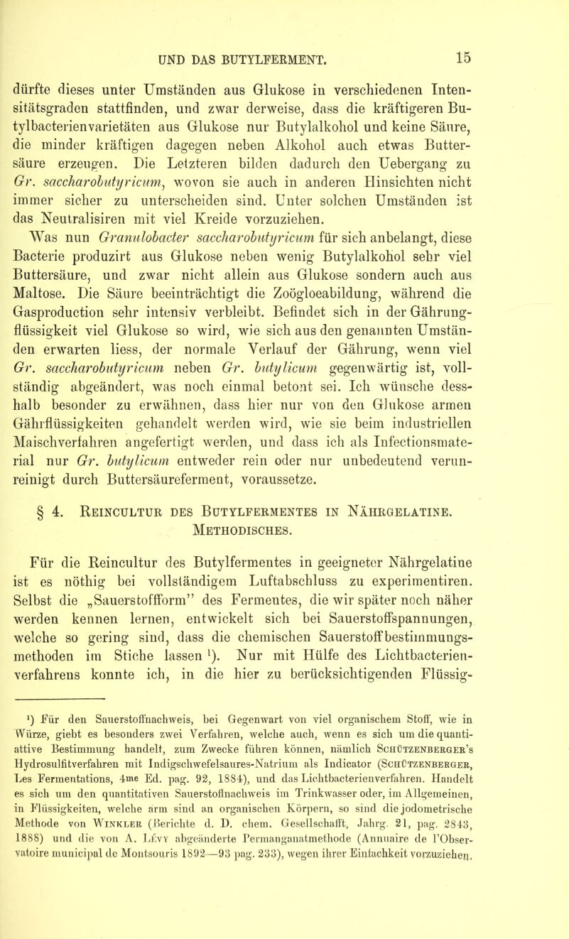 dürfte dieses unter Umständen aus Glukose in verschiedenen Inten- sitätsgraden stattfinden, und zwar derweise, dass die kräftigeren Bu- tylbacterienvarietäten aus Glukose nur Butylalkohol und keine Säure, die minder kräftigen dagegen neben Alkohol auch etwas Butter- säure erzeugen. Die Letzteren bilden dadurch den Uebergang zu Gr. saccharobutyricum, wovon sie auch in anderen Hinsichten nicht immer sicher zu unterscheiden sind. Unter solchen Umständen ist das Neutralismen mit viel Kreide vorzuziehen. Was nun Granulobacter saccharobutyricum für sich anbelangt, diese Bacterie produzirt aus Glukose neben wenig Butylalkohol sehr viel Buttersäure, und zwar nicht allein aus Glukose sondern auch aus Maltose. Die Säure beeinträchtigt die Zoögloeabildung, während die Gasproduction sehr intensiv verbleibt. Befindet sich in der Gährung- flüssigkeit viel Glukose so wird, wie sich aus den genannten Umstän- den erwarten liess, der normale Verlauf der Gährung, wenn viel Gr. saccharobutyricum neben Gr. butylicum gegenwärtig ist, voll- ständig abgeändert, was noch einmal betont sei. Ich wünsche dess- halb besonder zu erwähnen, dass hier nur von den Glukose armen Gährflüssigkeiten gehandelt werden wird, wie sie beim industriellen Maisch verfahren angefertigt werden, und dass ich als Infectionsmate- rial nur Gr. butylicum entweder rein oder nur unbedeutend verun- reinigt durch Buttersäureferment, voraussetze. § 4. Reincultur des Butylfermentes in Nährgelatine. Methodisches. Für die Reincultur des Butylfermentes in geeigneter Nährgelatine ist es nöthig bei vollständigem Luftabschluss zu experimentiren. Selbst die „Sauerstoffform” des Fermentes, die wir später noch näher werden kennen lernen, entwickelt sich bei Sauerstoffspannungen, welche so gering sind, dass die chemischen Sauerstoffbestiinmungs- methoden im Stiche lassen L). Nur mit Hülfe des Lichtbacterien- verfahrens konnte ich, in die hier zu berücksichtigenden Flüssig- x) Für den Sauerstoffnachweis, bei Gegenwart von viel organischem Stoff, wie in Würze, giebt es besonders zwei Verfahren, welche auch, wenn es sich um die quanti- attive Bestimmung handelt, zum Zwecke führen können, nämlich Schützenberger’s Hydrosulfitverfahren mit Indigschwefelsaures-Natrium als Indicator (Schützenberger, Les Fermentations, 4oae Ed. pag. 92, 1884), und das Licht bacterie n verfahren. Handelt es sich um den quantitativen Sauerstoflnachweis im Trinkwasser oder, im Allgemeinen, in Flüssigkeiten, welche arm sind an organischen Körpern, so sind die jodometrische Methode von Winkler (Berichte d. D. chem. Gesellschaft!, Jahrg. 21, pag. 2843, 1888) und die von A. Levy abgeänderte Permanganatmethode (Annuaire de l’Obser- vatoire municipal de Montsonris 1892—93 pag. 233), wegen ihrer Einiachkeit vorzuziehen,