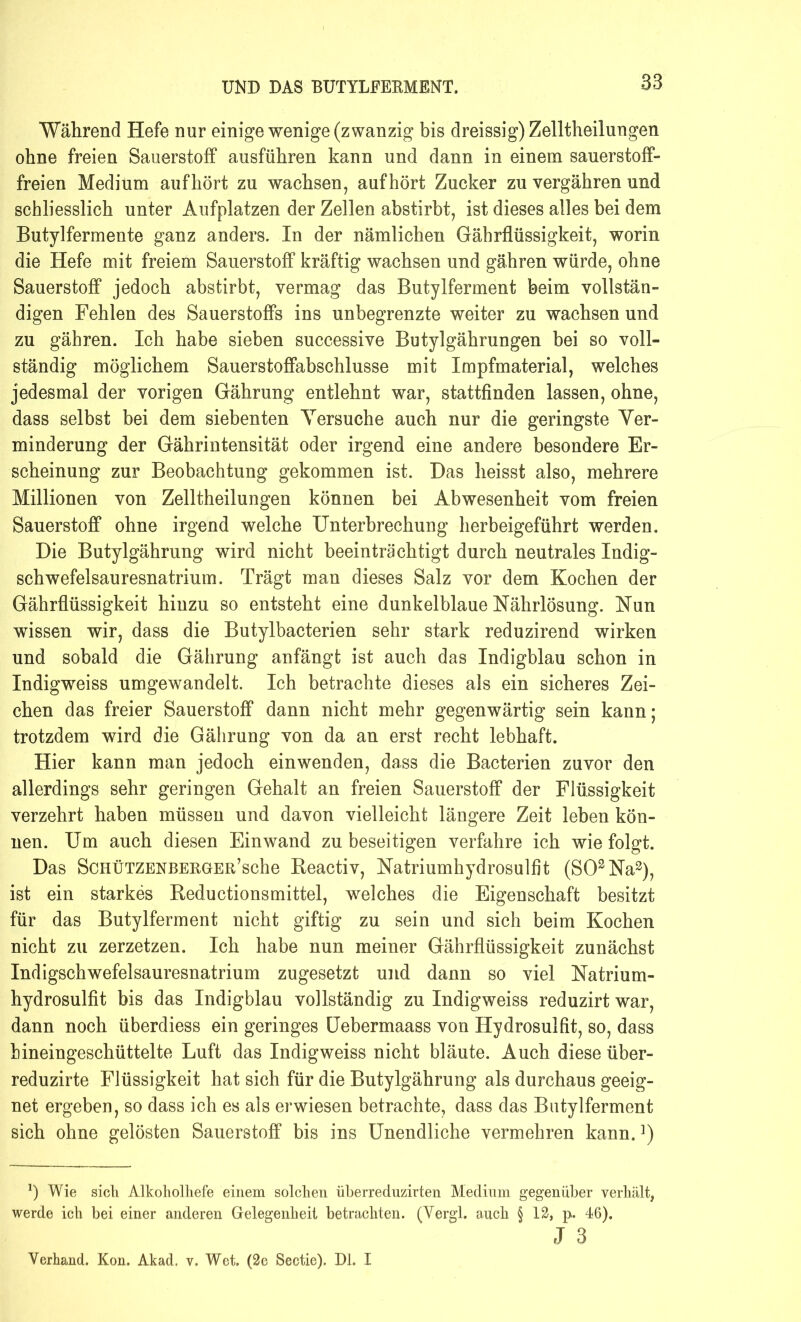 Während Hefe nur einige wenige (zwanzig bis dreissig) Zelltheilungen ohne freien Sauerstoff ausführen kann und dann in einem sauerstoff- freien Medium aufhört zu wachsen, auf hört Zucker zu vergähren und schliesslich unter Aufplatzen der Zellen abstirbt, ist dieses alles bei dem Butylfermente ganz anders. In der nämlichen Gäbrflüssigkeit, worin die Hefe mit freiem Sauerstoff kräftig wachsen und gähren würde, ohne Sauerstoff jedoch abstirbt, vermag das Butylferment beim vollstän- digen Fehlen des Sauerstoffs ins unbegrenzte weiter zu wachsen und zu gähren. Ich habe sieben successive Butylgährungen bei so voll- ständig möglichem Sauerstoffabschlusse mit Impfmaterial, welches jedesmal der vorigen Gährung entlehnt war, stattfinden lassen, ohne, dass selbst bei dem siebenten Versuche auch nur die geringste Ver- minderung der Gährintensität oder irgend eine andere besondere Er- scheinung zur Beobachtung gekommen ist. Das heisst also, mehrere Millionen von Zelltheilungen können bei Abwesenheit vom freien Sauerstoff ohne irgend welche Unterbrechung herbeigeführt werden. Die Butylgährung wird nicht beeinträchtigt durch neutrales Indig- schwefelsauresnatrium. Trägt man dieses Salz vor dem Kochen der Gährflüssigkeit hinzu so entsteht eine dunkelblaue Nährlösung. Nun wissen wir, dass die Butylbacterien sehr stark reduzirend wirken und sobald die Gährung anfängt ist auch das Indigblau schon in Indigweiss umgewandelt. Ich betrachte dieses als ein sicheres Zei- chen das freier Sauerstoff dann nicht mehr gegenwärtig sein kann; trotzdem wird die Gährung von da an erst recht lebhaft. Hier kann man jedoch einwenden, dass die Bacterien zuvor den allerdings sehr geringen Gehalt an freien Sauerstoff der Flüssigkeit verzehrt haben müssen und davon vielleicht längere Zeit leben kön- nen. Um auch diesen Einwand zu beseitigen verfahre ich wie folgt. Das ScHÜTZERBERGER’sche Beactiv, Natriumhydrosulfit (SO2Na3), ist ein starkes Reductionsmittel, welches die Eigenschaft besitzt für das Butylferment nicht giftig zu sein und sich beim Kochen nicht zu zerzetzen. Ich habe nun meiner Gährflüssigkeit zunächst Indigschwefelsauresnatrium zugesetzt und dann so viel Natrium- hydrosulfit bis das Indigblau vollständig zu Indigweiss reduzirt war, dann noch überdiess ein geringes Uebermaass von Hydrosulfit, so, dass hineingeschüttelte Luft das Indigweiss nicht bläute. Auch diese über- reduzirte Flüssigkeit hat sich für die Butylgährung als durchaus geeig- net ergeben, so dass ich es als erwiesen betrachte, dass das Butylferment sich ohne gelösten Sauerstoff bis ins Unendliche vermehren kann.]) *) Wie sich Alkoholhefe einem solchen überreduzirten Medium gegenüber verhält, werde ich bei einer anderen Gelegenheit betrachten. (Vergl. auch § 12, p. 46). J 3 Yerhand. Kon. Akad. v. Wet. (2e Sectie). Di. I