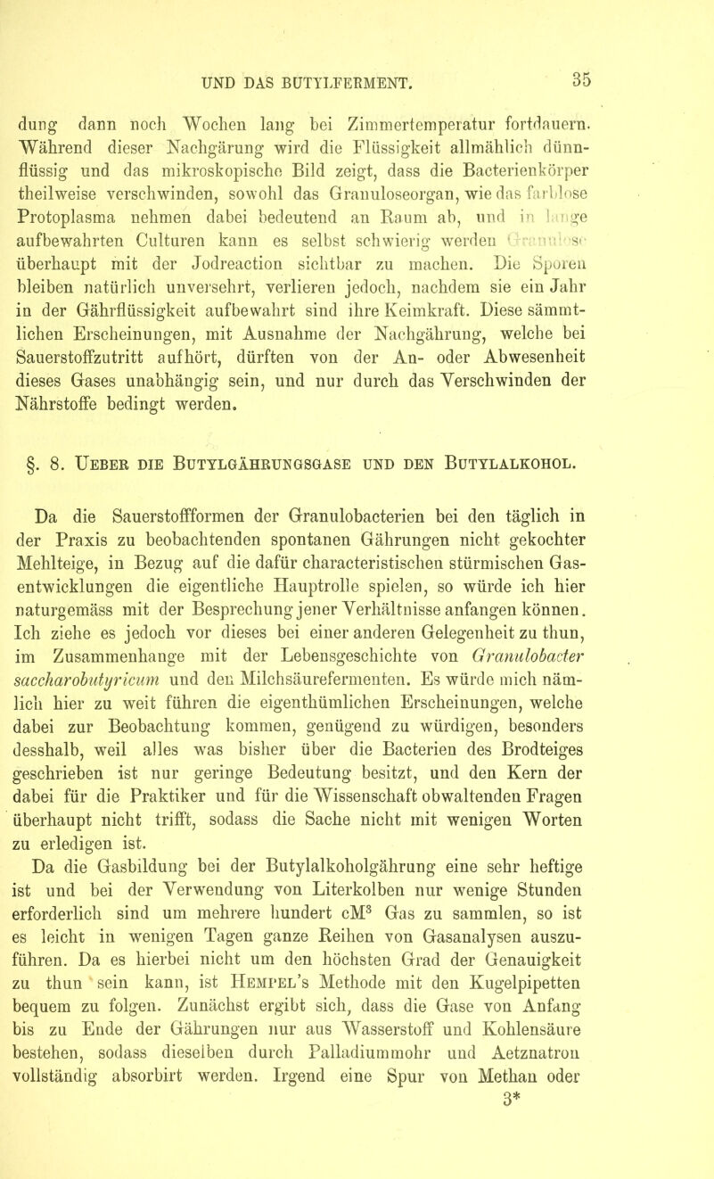 düng dann noch Wochen lang bei Zimmertemperatur fortdauern. Während dieser Nachgärung wird die Flüssigkeit allmählich dünn- flüssig und das mikroskopische Bild zeigt, dass die Baeterienkörper theilweise verschwinden, sowohl das Granuloseorgan, wie das farblose Protoplasma nehmen dabei bedeutend an Baum ab, und in lange aufbewahrten Culturen kann es selbst schwierig werden in ' S< überhaupt mit der Jodreaction sichtbar zu machen. Die Sporen bleiben natürlich unversehrt, verlieren jedoch, nachdem sie ein Jahr in der Gährflüssigkeit auf bewahrt sind ihre Keimkraft. Diese sämmt- lichen Erscheinungen, mit Ausnahme der Nachgährung, welche bei SauerstofFzutritt aufhört, dürften von der An- oder Abwesenheit dieses Gases unabhängig sein, und nur durch das Yerschwinden der Nährstoffe bedingt werden. §. 8. TTeber die Butylgährungsgase und den Butylalkohol. Da die Sauerstoffformen der Granulobacterien bei den täglich in der Praxis zu beobachtenden spontanen Gährungen nicht gekochter Mehlteige, in Bezug auf die dafür characteristischen stürmischen Gas- entwicklungen die eigentliche Hauptrolle spielen, so würde ich hier naturgemäss mit der Besprechung jener Yerhältnisse anfangen können. Ich ziehe es jedoch vor dieses bei einer anderen Gelegenheit zu thun, im Zusammenhänge mit der Lebensgeschichte von Granulobader saccharobutyricum und den Milchsäurefermenten. Es würde mich näm- lich hier zu weit führen die eigenthümlichen Erscheinungen, welche dabei zur Beobachtung kommen, genügend zu würdigen, besonders desshalb, weil alles was bisher über die Bacterien des Brodteiges geschrieben ist nur geringe Bedeutung besitzt, und den Kern der dabei für die Praktiker und für die Wissenschaft obwaltenden Fragen überhaupt nicht trifft, sodass die Sache nicht mit wenigen Worten zu erledigen ist. Da die Gasbildung bei der Butylalkoholgährung eine sehr heftige ist und bei der Yerwendung von Literkolben nur wenige Stunden erforderlich sind um mehrere hundert cM3 Gas zu sammlen, so ist es leicht in wenigen Tagen ganze Leihen von Gasanalysen auszu- führen. Da es hierbei nicht um den höchsten Grad der Genauigkeit zu thun ' sein kann, ist Hemfel’s Methode mit den Kugelpipetten bequem zu folgen. Zunächst ergibt sich, dass die Gase von Anfang bis zu Ende der Gährungen nur aus Wasserstoff und Kohlensäure bestehen, sodass dieselben durch Palladiummohr und Aetznatron vollständig absorbirt werden. Irgend eine Spur von Methan oder 3*