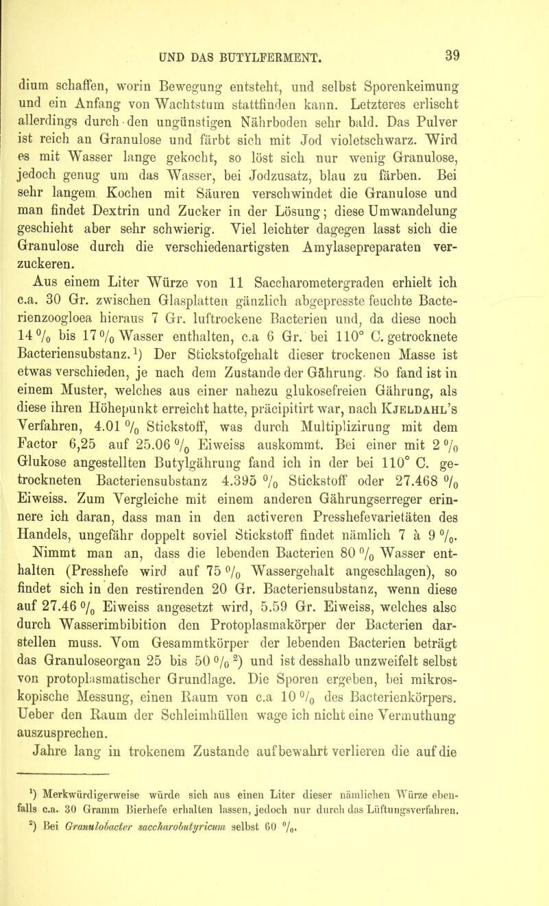 dium schaffen, worin Bewegung entsteht, und selbst Sporenkeimung und ein Anfang von Wachtstum stattfinden kann. Letzteres erlischt allerdings durch • den ungünstigen Nährboden sehr bald. Das Pulver ist reich an Granulöse und färbt sich mit Jod violetschwarz. Wird es mit Wasser lange gekocht, so löst sich nur wenig Granulöse, jedoch genug um das Wasser, bei Jodzusatz, blau zu färben. Bei sehr langem. Kochen mit Säuren verschwindet die Granulöse und man findet Dextrin und Zucker in der Lösung; diese Umwandelung geschieht aber sehr schwierig. Yiel leichter dagegen lasst sich die Granulöse durch die verschiedenartigsten Amylasepreparaten ver- zuckeren. Aus einem Liter Würze von 11 Saccharometergraden erhielt ich e.a. 30 Gr. zwischen Glasplatten gänzlich abgepresste feuchte Bacte- rienzoogloea hieraus 7 Gr. luftrockene Bacterien und, da diese noch 14% bis 17 °/0 Wasser enthalten, c.a 6 Gr. bei 110° C. getrocknete Bacteriensubstanz.1 2) Der Stickstofgehalt dieser trockenen Masse ist etwas verschieden, je nach dem Zustande der Gährung. So fand ist in einem Muster, welches aus einer nahezu glukosefreien Gährung, als diese ihren Höhepunkt erreicht hatte, präcipitirt war, nach Kjeldahl’s Verfahren, 4.01 % Stickstoff, was durch Multiplizirung mit dem Factor 6,25 auf 25.06 % Eiweiss auskommt. Bei einer mit 2 °/o Glukose angestellten Butylgährung fand ich in der bei 110° C. ge- trockneten Bacteriensubstanz 4.395 % Stickstoff oder 27.468 °/0 Eiweiss. Zum Vergleiche mit einem anderen Gährungserreger erin- nere ich daran, dass man in den activeren Presshefe Varietäten des Handels, ungefähr doppelt soviel Stickstoff findet nämlich 7 ä 9 %• Nimmt man an, dass die lebenden Bacterien 80 % Wasser ent- halten (Presshefe wird auf 75 % Wassergehalt angeschlagen), so findet sich in den restirenden 20 Gr. Bacteriensubstanz, wenn diese auf 27.46 % Eiweiss angesetzt wird, 5.59 Gr. Eiweiss, welches also durch Wasserimbibition den Protoplasmakörper der Bacterien dar- stellen muss. Vom Gesammtkörper der lebenden Bacterien beträgt das Granuloseorgan 25 bis 50 % 3) und ist desshalb unzweifeit selbst von protoplasmatischer Grundlage. Die Sporen ergeben, bei mikros- kopische Messung, einen Raum von c.a 10 % des Bacterienkörpers. Ueber den Raum der Schleimhüllen wage ich nicht eine Vermuthung auszusprechen. Jahre lang in trokenem Zustande auf bewahrt verlieren die auf die 9 Merkwürdigerweise würde sich, aus einen Liter dieser nämlichen Würze eben- falls c.a. 30 Gramm Bierhefe erhalten lassen, jedoch nur durch das Lüftungsverfahren. 2) Bei Granulobacter saccharobutyricum selbst 60 %.