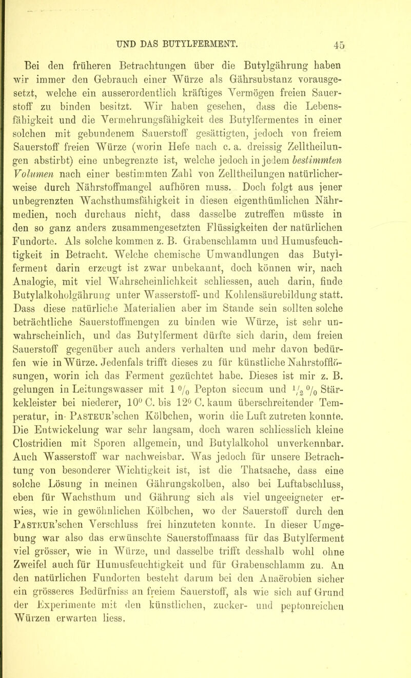 Bei den früheren Betrachtungen über die Butylgährung haben wir immer den Gebrauch einer Würze als Gährsubstanz vorausge- setzt, welche ein ausserordentlich kräftiges Vermögen freien Sauer- stoff zu binden besitzt. Wir haben gesehen, dass die Lebens- fähigkeit und die Vermehrungsfähigkeit des Butylfermentes in einer solchen mit gebundenem Sauerstoff gesättigten, jedoch von freiem Sauerstoff freien Würze (worin Hefe nach c. a. dreissig Zelltheilun- gen abstirbt) eine unbegrenzte ist, welche jedoch in jedem bestimmten Volumen nach einer bestimmten Zahl von Zelltheilungen natürlicher- weise durch Hahrstoffmangel aufhören muss. Doch folgt aus jener unbegrenzten Wachsthumsfähigkeit in diesen eigenthümlichen Nähr- medien, noch durchaus nicht, dass dasselbe zutreffen müsste in den so ganz anders zusammengesetzten Flüssigkeiten der natürlichen Fundorte. Als solche kommen z. B. Grabenschlamm und Humusfeuch- tigkeit in Betracht. Welche chemische Umwandlungen das Butyi- ferment darin erzeugt ist zwar unbekannt, doch können wir, nach Analogie, mit viel Wahrscheinlichkeit schliessen, auch darin, finde Butylalkoholgährung unter Wasserstoff-und Kohlensäurebildung statt. Dass diese natürliche Materialien aber im Stande sein sollten solche beträchtliche Sauerstoffmengen zu binden wie Würze, ist sehr un- wahrscheinlich, und das Butylferment dürfte sich darin, dem freien Sauerstoff gegenüber auch anders verhalten und mehr davon bedür- fen wie in Würze. Jedenfals trifft dieses zu für künstliche Nahrstofflö- sungen, worin ich das Ferment gezüchtet habe. Dieses ist mir z. B. gelungen in Leitungswasser mit 1 °/0 Pepton siccum und x/2 °/0 Stär- kekleister bei niederer, 10° C. bis 12° C. kaum überschreitender Tem- peratur, in- PASTEUü’schen Kölbchen, worin die Luft zutreten konnte. Die Entwickelung war sehr langsam, doch waren schliesslich kleine Clostridien mit Sporen allgemein, und Butylalkohol unverkennbar. Auch Wasserstoff war nachweisbar. Was jedoch für unsere Betrach- tung von besonderer Wichtigkeit ist, ist die Thatsache, dass eine solche Lösung in meinen Gährungskolben, also bei Luftabschluss, eben für Wachsthum und Gährung sich als viel ungeeigneter er- wies, wie in gewöhnlichen Kölbchen, wo der Sauerstoff durch den PaSTEun’schen Verschluss frei hinzuteten konnte. In dieser Umge- bung war also das erwünschte Sauerstoffmaass für das Butylferment viel grösser, wie in Würze, und dasselbe trifft desshalb wohl ohne Zweifel auch für Humusfeuchtigkeit und für Grabenschlamm zu. An den natürlichen Fundorten besteht darum bei den Anaerobien sicher ein grösseres Bedürfhiss an freiem Sauerstoff, als wie sich auf Grund der Experimente mit den künstlichen, zucker- und peptonreichen Würzen erwarten liess,