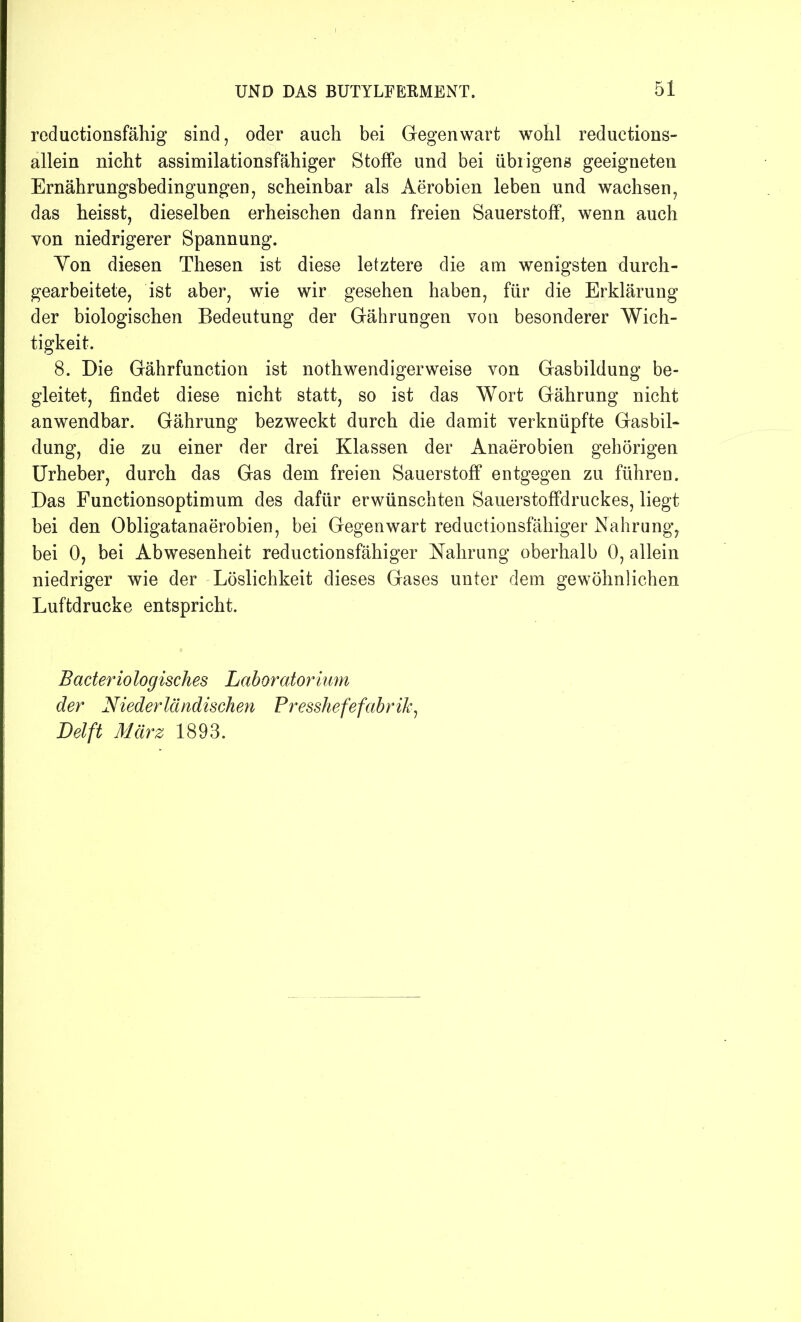reductionsfähig sind, oder auch bei Gegenwart wohl reductions- allein nicht assimilationsfähiger Stoffe und bei übrigens geeigneten Ernährungsbedingungen, scheinbar als Aerobien leben und wachsen, das heisst, dieselben erheischen dann freien Sauerstoff, wenn auch von niedrigerer Spannung. Yon diesen Thesen ist diese letztere die am wenigsten durch- gearbeitete, ist aber, wie wir gesehen haben, für die Erklärung der biologischen Bedeutung der Gährungen von besonderer Wich- tigkeit. 8. Die Gährfunction ist nothwendigerweise von Gasbildung be- gleitet, findet diese nicht statt, so ist das Wort Gährung nicht anwendbar. Gährung bezweckt durch die damit verknüpfte Gasbil- dung, die zu einer der drei Klassen der Anaerobien gehörigen Urheber, durch das Gas dem freien Sauerstoff entgegen zu führen. Das Functionsoptimum des dafür erwünschten Sauerstoffdruckes, liegt bei den Obligatanaerobien, bei Gegenwart reductionsfähiger Nahrung, bei 0, bei Abwesenheit reductionsfähiger Nahrung oberhalb 0, allein niedriger wie der Löslichkeit dieses Gases unter dem gewöhnlichen Luftdrucke entspricht. Bacter io logisches Laboratorium der Niederländischen Presshefefabrik, Delft März 1893.
