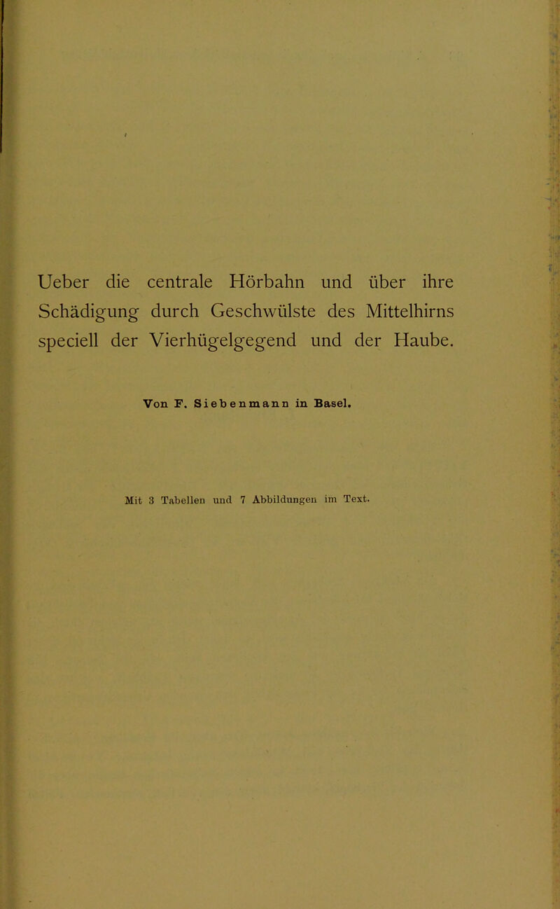 IJeber die centrale Hörbahn und über ihre Schädigung durch Geschwülste des Mittelhirns speciell der Vierhügelgegend und der Haube. Von F. Siebenmann in Basel. Mit 3 Tabellen und 7 Abbildungen im Text.