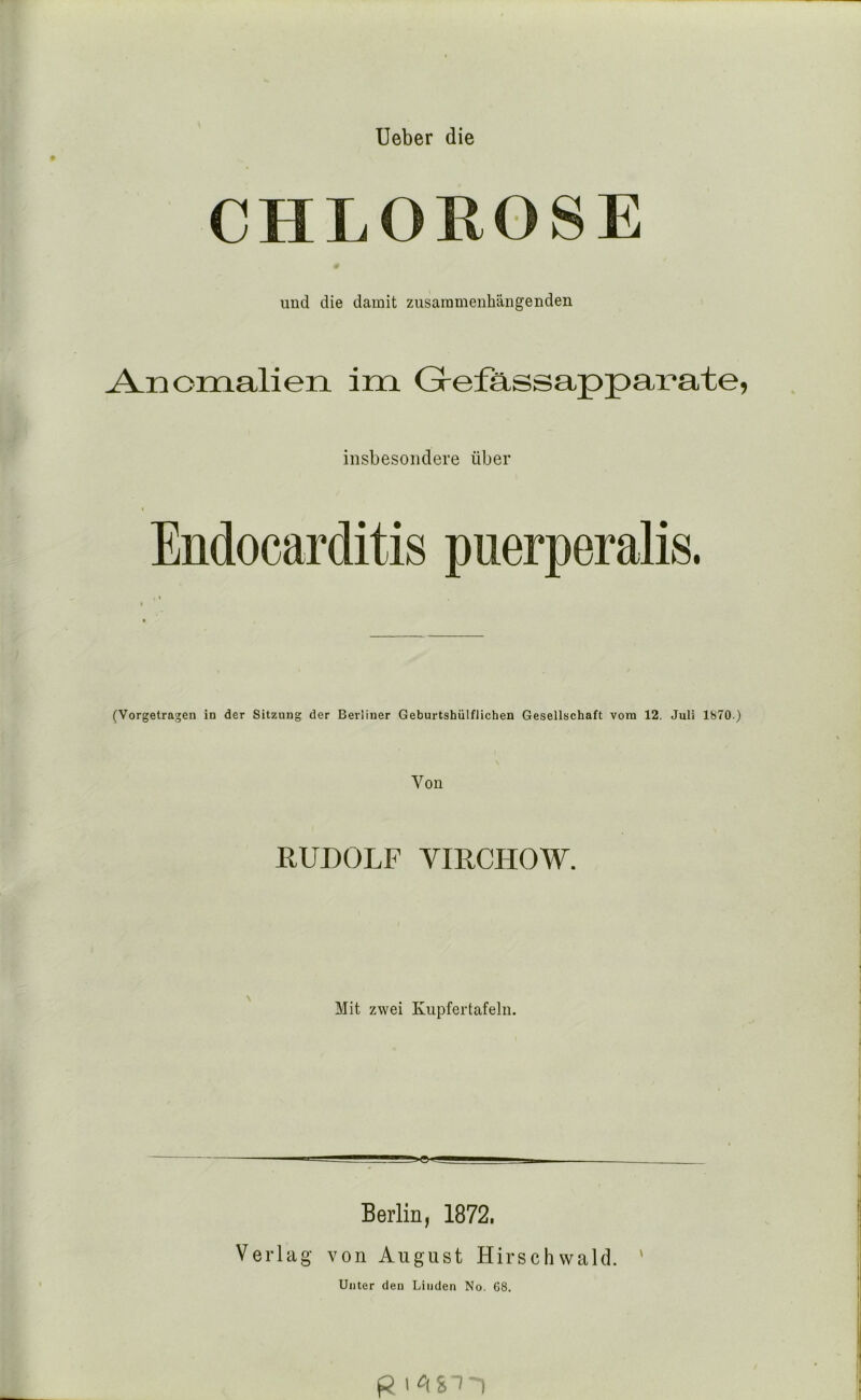 lieber die CHLOROSE und die damit zusammenhängenden Anomalien im Grefassapparate, insbesondere über Endocarditis puerperalis. (Vorgetragen in der Sitzung der Berliner Geburtshülflichen Gesellschaft vom 12. Juli 1870.) Von RUDOLF VmCHOW. Mit zwei Kiipfertafeln. Berlin, 1872, Verlag von August Hirschwald. ' Unter den Linden No. 68. R I