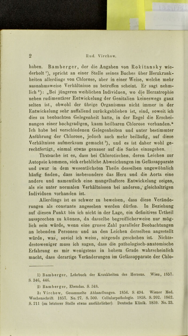 liaben. Bamberpjcr, der die Angaben von Rokitansky wie- derholt ^), spricht an einer Stelle seines Buches über Herzkrank- heiten allerdings von Chlorose, aber in einer Weise, welche mehr ausnahmsweise Verhältnisse zu betreffen scheint. Er sagt nehm- lich ^): „Bei jüngeren weiblichen Individuen, wo die Herzatrophie neben rudimentärer Entwickelung der Genitalien keineswegs ganz selten ist, obwohl der übrige Organismus nicht immer in der Entwickelung sehr auffallend zurückgeblieben ist, sind, soweit ich dies zu beobachten Gelegenheit hatte, in der Regel die Erschei- nungen einer hochgradigen, kaum heilbaren Chlorose vorhanden.“ Ich habe bei verschiedenen Gelegenheiten und unter bestimmter Anführung der Chlorose, jedoch auch mehr beiläufig, auf diese Verhältnisse aufmerksam gemacht^), und es ist daher wohl ge- rechtfertigt, einmal etwas genauer auf die Sache einzugehen. Thatsache ist es, dass bei Chlorotischen, deren Leichen zur Autopsie kommen, sich erhebliche Abweichungen im Gefässapparate und zwar in dem wesentlichsten Theile desselben ungewöhnlich häufig finden, dass insbesondere das Herz und die Aorta eine andere und namentlich eine mangelhaftere Entwickelung zeigen, als sie unter normalen Verhältnissen bei anderen, gleichaltrigen Individuen vorhanden ist. Allerdings ist es schwer zu beweisen, dass diese Verände- rungen als constante angesehen werden dürfen. In Beziehung auf diesen Punkt bin ich nicht in der Lage, ein definitives Urtheil aussprechen zu können, da dasselbe begreiflicherweise nur mög- lich sein würde, wenn eine grosse Zahl paralleler Beobachtungen an lebenden Personen und an den Leichen derselben angestellt würde, was, soviel ich weiss, nirgends geschehen ist. Nichts- destoweniger muss ich sagen, dass die pathologisch-anatomische Erfahrung es mir w^enigstens in hohem Grade wahrscheinlich macht, dass derartige Veränderungen im Gefässapparate der Chlo- 1) Bamberger, Lehrbuch der Kraukheiteu des Herzens. Wien, 1857. S. 346, 446. 2) Bamberger, Ebendas. S. 348. 3) Virchow, Gesammelte Abhandlungen. 1856. S-494. Wiener Med. Wochenschrift. 1857. No. 27. S. 500. Cellularpathologie. 1858. S. 202. 1862. S. 211 (an letzterer Stelle etwas ausführlicher). Deutsche Klinik. 1859. No. 23.