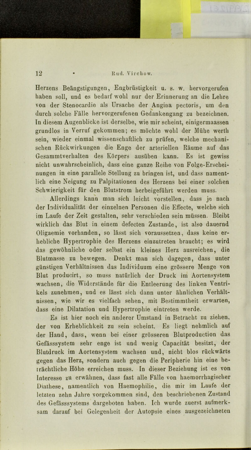 Herzens Beängstigungen, Engbrüstigkeit u. s. w. hervorgerufen haben soll, und es bedarf wohl nur der Erinnerung an die Lehre von der Stenocardie als Ursache der Angiua pectoris, um den durch solche Fälle hervorgerufenen Gedankengang zu bezeichnen. Tn diesem Augenblicke ist derselbe, wie mir scheint, einigermaassen grundlos in Verruf gekommen; es möchte wohl der Mühe werth sein, wieder einmal wissenschaftlich zu prüfen, welche mechani- schen Rückwirkungen die Enge der arteriellen Räume auf das Gesammtverhalten des I^örpers ausüben kann. Es ist gewiss nicht unwahrscheinlich, dass eine ganze Reihe von Folge-Erschei- nungen in eine parallele Stellung zu bringen ist, und dass nament- lich eine Neigung zu Palpitationen des Herzens bei einer solchen Schwierigkeit für den Blutstrom herbeigeführt werden muss. Allerdings kann man sich leicht vorstellen, dass je nach der Individualität der einzelnen Personen die Effecte, welche sich im Laufe der Zeit gestalten, sehr verschieden sein müssen. Bleibt wirklich das Blut in einem defecten Zustande, ist also dauernd Oligaemie vorhanden, so lässt sich voraussetzen, dass keine er- hebliche Hypertrophie des Herzens einzutreten braucht; es wird das gewöhnliche oder selbst ein kleines Herz ausreichen, die Blutmasse zu bewegen. Denkt man sich dagegen, dass unter günstigen Verhältnissen das Individuum eine grössere Menge von Blut producirt, so muss natürlich der Druck ini Aortensystem wachsen, die Widerstände für die Entleerung des linken Ventri- kels zunehmen, und es lässt sich dann unter ähnlichen Verhält- nissen, wie wir es vielfach sehen, mit Bestimmtheit erw'arten, dass eine Dilatation und Hypertrophie eintreten werde. Es ist hier noch ein anderer Umstand in Betracht zu ziehen, der von Erheblichkeit zu sein scheint. Es liegt nehmlich auf der Hand, dass, wenn bei einer grösseren Blutproduction das Gefässsystem sehr enge ist und wenig Capacität besitzt, der Blutdruck im Aortensystem wachsen und, nicht blos rückwärts gegen das Herz, sondern auch gegen die Peripherie hin eine be- trächtliche Höhe erreichen muss. In dieser Beziehung ist es von Interesse zu erwähnen, dass fast alle Fälle von haemorrhagischer Diathese, namentlich von Haemophilie, die mir im Laufe der letzten zehn Jahre vorgekommen sind, den beschriebenen Zustand des Gefässsystems dargeboten haben. Ich wurde zuerst aufmerk- sam darauf bei Gelegenheit der Autopsie eines ausgezeichneten