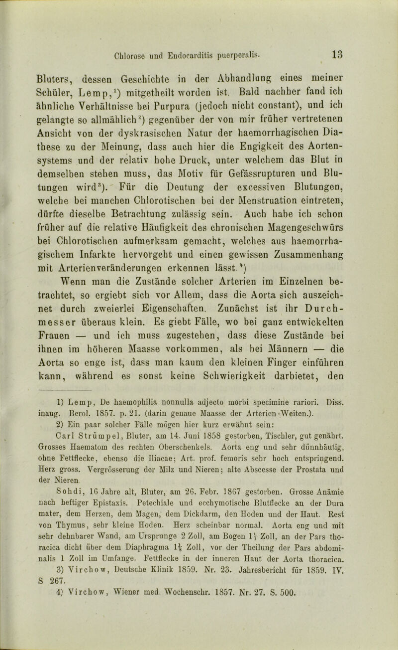 Bluters, dessen Geschichte in der Abhandlung eines meiner Schüler, Lemp,^) mitgetheilt worden ist. Bald nachher fand ich ähnliche Verhältnisse bei Purpura (jedoch nicht constant), und ich gelangte so allmählich'^) gegenüber der von mir früher vertretenen Ansicht von der dyskrasischen Natur der haemorrhagischen Dia- these zu der Meinung, dass auch hier die Engigkeit des Aorten- systems und der relativ hohe Druck, unter welchem das Blut in demselben stehen muss, das Motiv für Gefässrupturen und Blu- tungen wird’’’). Für die Deutung der excessiven Blutungen, welche bei manchen Chlorotischen bei der Menstruation eintreten, dürfte dieselbe Betrachtung zulässig sein. Auch habe ich schon früher auf die relative Häufigkeit des chronischen Magengeschwürs bei Chlorotischen aufmerksam gemacht, welches aus haemorrha- gischem Infarkte hervorgeht und einen gewissen Zusammenhang mit Arterienveränderungen erkennen lässt. ‘*) Wenn man die Zustände solcher Arterien im Einzelnen be- trachtet, so ergiebt sich vor Allem, dass die Aorta sich auszeich- net durch zweierlei Eigenschaften. Zunächst ist ihr Durch- messer überaus klein. Es giebt Fälle, wo bei ganz entwickelten Frauen — und ich muss zugestehen, dass diese Zustände bei ihnen im höheren Maasse Vorkommen, als bei Männern — die Aorta so enge ist, dass man kaum den kleinen Finger einführen kann, während es sonst keine Schwierigkeit darbietet, den 1) Lemp, De haemophilia noimulla adjecto morbi specimine rariori. Diss. inaug. Berol. 1857. p. 21. (darin genaue Maasse der Arterien-Weiten.). 2) Ein paar solcher Fälle mögen hier kurz erwähnt sein: Carl Strümpei, Bluter, am 14. Juni 1858 gestorben, Tischler, gut genährt. Grosses Haematom des rechten Oberschenkels. Aorta eng und sehr dünnhäutig, ohne Fettflecke, ebenso die Iliacae; Art. prof. femoris sehr hoch entspringend. Herz gross. Vergrösserung der Milz und Nieren; alte Abscesse der Prostata und der Nieren Sohdi, 16 Jahre alt, Bluter, am 26. Febr. 1867 gestorben. Giosse Anämie nach heftiger Epistaxis. Petechiale und ecchymotische Blutflecke an der Dura mater, dem Herzen, dem Magen, dem Dickdarm, den Hoden und der Haut. Rest von Thymus, sehr kleine Hoden. Herz scheinbar normal. Aorta eng und mit sehr dehnbarer Wand, am Ursprünge 2 Zoll, am Bogen l \ Zoll, an der Pars tho- racica dicht über dem Diaphragma Zoll, vor der Theilung der Pars abdomi- nalis 1 Zoll im Umfange. Fettflecke in der inneren Haut der Aorta thoracica. 3) Virchow, Deutsche Klinik 1850. Nr. 23. Jahresbericht für 1859. IV. S 267. 4) Virchow, Wiener med. Wochenschr. 1857. Nr. 27. S. 500.