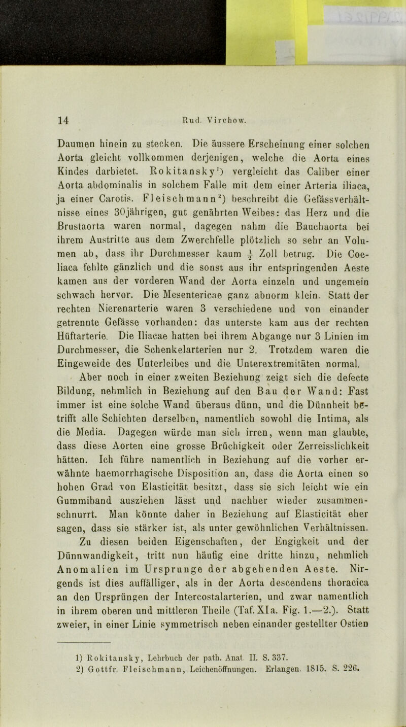 Daumen hinein zu stecken. Die äussere Erscheinung einer solchen Aorta gleicht vollkommen derjenigen, welche die Aorta eines Kindes darbietet. Rokitansky’) vergleicht das Caliber einer Aorta abdominalis in solchem Falle mit dem einer Arteria iliaca, ja einer Carotis. Fleischmannbeschreibt die GefässVerhält- nisse eines 30jährigen, gut genährten Weibes: das Herz und die ßrustaorta waren normal, dagegen nahm die Bauchaorta bei ihrem Austritte aus dem Zwerchfelle plötzlich so sehr an Volu- men ab, dass ihr Durchmesser kaum ^ Zoll betrug. Die Coe- liaca fehlte gänzlich und die sonst aus ihr entspringenden Aeste kamen aus der vorderen Wand der Aorta einzeln und ungemein schwach hervor. Die Mesentericae ganz abnorm klein. Statt der rechten Nierenarterie waren 3 verschiedene und von einander getrennte Gefässe vorhanden: das unterste kam aus der rechten Hüftarterie. Die Iliacae hatten bei ihrem Abgänge nur 3 Linien im Durchmesser, die Schenkelarterien nur 2. Trotzdem waren die Eingeweide des Unterleibes und die Unterextremitäten normal. Aber noch in einer zweiten Beziehung zeigt sich die defecte Bildung, nehmlich in Beziehung auf den Bau der Wand: Fast immer ist eine solche Wand überaus dünn, und die Dünnheit be- trifft alle Schichten derselben, namentlich sowohl die Intima, als die Media. Dagegen würde man sich irren, wenn man glaubte, dass diese Aorten eine grosse Brüchigkeit oder Zerreisslichkeit hätten. Ich führe namentlich in Beziehung auf die vorher er- wähnte haemorrhagische Disposition an, dass die Aorta einen so hohen Grad von Elasticität besitzt, dass sie sich leicht wie ein Gummiband ausziehen lässt und nachher wieder zusammen- schnurrt. Man könnte daher in Beziehung auf Elasticität eher sagen, dass sie stärker ist, als unter gewöhnlichen Verhältnissen. Zu diesen beiden Eigenschaften, der Engigkeit und der Dünnwandigkeit, tritt nun häutig eine dritte hinzu, nehmlich Anomalien im Ursprünge der abgehenden Aeste. Nir- gends ist dies auffälliger, als in der Aorta descendens thoracica an den Ursprüngen der Intercostalarterien, und zwar namentlich in ihrem oberen und mittleren Theile (Taf. XIa. Fig. 1.—2.). Statt zweier, in einer Linie symmetrisch neben einander gestellter Ostien 1) Rokitansky, Lelirbiich der patb. Anal II. S. 337. 2) Gottfr. Fleisch mann, Leichenöffnungen. Erlangen. 1815. S. 22G.