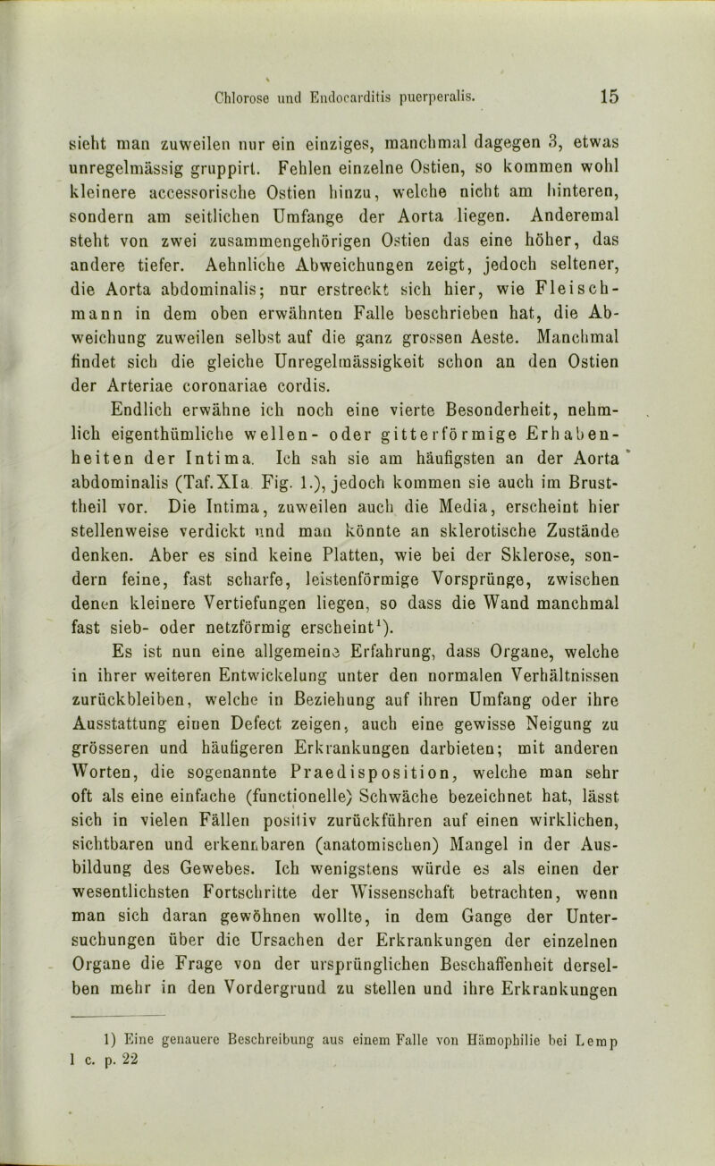 sieht man zuweilen nur ein einziges, manchmal dagegen 3, etwas unregelmässig gruppirt. Fehlen einzelne Ostien, so kommen wohl kleinere accessorische Ostien hinzu, welche nicht am hinteren, sondern am seitlichen Umfange der Aorta liegen. Anderemal steht von zwei zusammengehörigen Ostien das eine höher, das andere tiefer. Aehnliche Abweichungen zeigt, jedocli seltener, die Aorta abdominalis; nur erstreckt sich hier, wie Fleisch- raann in dem oben erwähnten Falle beschrieben hat, die Ab- weichung zuweilen selbst auf die ganz grossen Aeste. Manchmal findet sich die gleiche Unregelmässigkeit schon an den Ostien der Arteriae coronariae cordis. Endlich erwähne ich noch eine vierte Besonderheit, nehm- lieh eigenthümliche wellen- oder gitterförmige Erhaben- heiten der Intima. Ich sah sie am häufigsten an der Aorta* abdominalis (Taf.XIa Fig. 1.), jedoch kommen sie auch im Brust- theil vor. Die Intima, zuweilen auch die Media, erscheint hier stellenweise verdickt und man könnte an sklerotische Zustände denken. Aber es sind keine Platten, wie bei der Sklerose, son- dern feine, fast scharfe, leistenförmige Vorsprünge, zwischen denen kleinere Vertiefungen liegen, so dass die Wand manchmal fast sieb- oder netzförmig erscheint^). Es ist nun eine allgemeine Erfahrung, dass Organe, welche in ihrer weiteren Entwickelung unter den normalen Verhältnissen Zurückbleiben, welche in Beziehung auf ihren Umfang oder ihre Ausstattung einen Defect zeigen, auch eine gewisse Neigung zu grösseren und häutigeren Erkrankungen darbieten; mit anderen Worten, die sogenannte Praedisposition, welche man sehr oft als eine einfache (functionelle) Schwäche bezeichnet hat, lässt sich in vielen Fällen positiv zurückführen auf einen wirklichen, sichtbaren und erkennbaren (anatomischen) Mangel in der Aus- bildung des Gewebes. Ich wenigstens würde es als einen der wesentlichsten Fortschritte der Wissenschaft betrachten, wenn man sich daran gewöhnen wollte, in dem Gange der Unter- suchungen über die Ursachen der Erkrankungen der einzelnen Organe die Frage von der ursprünglichen Beschaffenheit dersel- ben mehr in den Vordergrund zu stellen und ihre Erkrankungen 1) Eine genauere Beschreibung aus einem Falle von Hämophilie bei Lerap 1 c. p. 22