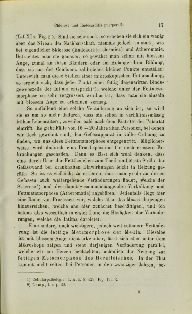 (Taf.XIa. Fig.2.). Sind sie sehr stark, so erheben sie sich ein wenig über das Niveau der Nachbarschaft, niemals jedoch so stark, wie bei eigentlicher Sklerose (Endoaortitis chronica) und Atheromatie. Betrachtet man sie genauer, so gewahrt man schon mit blossem Auge, zumal an ihren Rändern oder im Anfänge ihrer Bildung, dass sie aus der Conlluenz zahlreicher kleiner Punkte entstehen. Unterwirft man diese Stellen einer mikroskopischen Untersuchung, so ergiebt sich, dass jeder Punkt einer fettig degenerirten ßinde- gewebszelle der Intima entspricht^), welche unter der Fettmeta- morphose so sehr vergiössert worden ist, dass man sie einzeln mit blossem Auge zu erkennen vermag. So auffallend eine solche Veränderung an sich ist, so wird sie es um so mehr dadurch, dass sie schon in verhältnissmässig frühen Lebensaltern, zuweilen bald nach dem Eintritte der Pubertät eintrifft. Es giebt Fälle von 16 —20 Jahre alten Personen, bei denen wir doch gewohnt sind, den Gefässapparat in voller Ordnung zu ffnden, wo uns diese Fettmetamorphose entgegentritt. Möglicher- weise wird dadurch eine Praedisposition für noch ernstere Er- krankungen geschaffen. Denn es lässt sich wohl denken, dass eine durch Usur der Fetttheilchen zum Theil entblösste Stelle der Gefässwand bei krankhaften Einwirkungen leicht in Reizung ge- räth. So ist es vielleicht zu erklären, dass man grade an diesen Gelassen auch weitergeh'ende Veränderungen findet, welche der Sklerose^) und der damit'zusammenhängenden Verkalkung und Fettmetamorphose (Atheromatie) angehören. Jedenfalls liegt hier eine Reihe von Processen vor, welche über das Maass derjenigen hinausreichen, welche uns hier zunächst beschäftigen, und ich betone also wesentlich in erster Linie die Häufigkeit der Verände- rungen, welche die Intima darbietet. Eine andere, noch wichtigere, jedoch weit seltenere Verände- rung ist die fettige Metamorphose der Media. Dieselbe ist mit blossem Auge nicht erkennbar, lässt sich aber unter dem Mikroskope zeigen und steht derjenigen Veränderung parallel, welche wir am Herzen beobachten, nehmlich der Neigung zur fettigen Metamorphose des Herzfleisches. In der That kommt nicht selten bei Personen in den zwanziger Jahren, be- 1) Cellularpathologie. 4. Aufl. S. 429. Fig 122. B, 2) Le mp , 1. c. }>. 22. 2